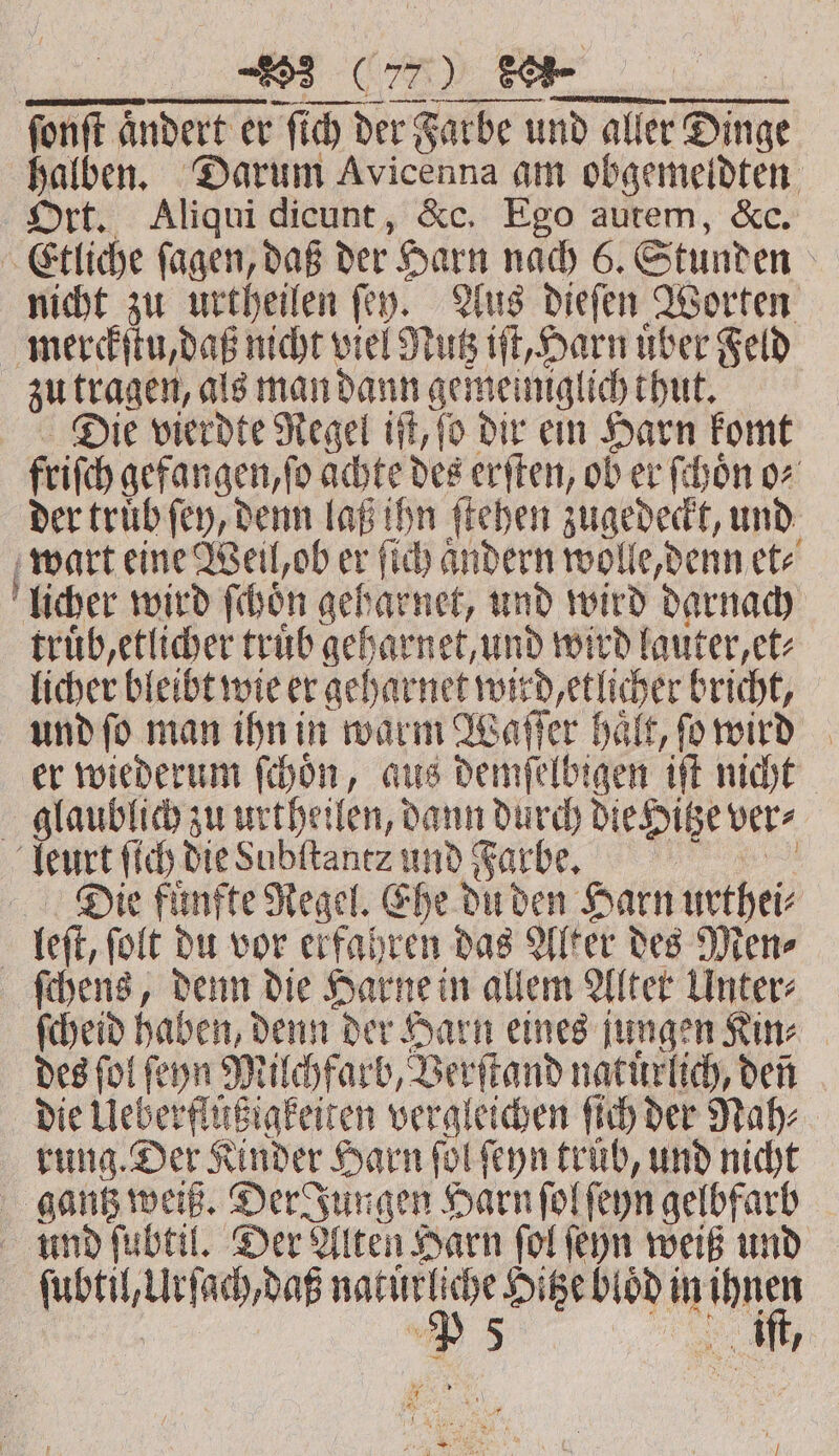 353 POS) . ſonſt a andert er ſich de der Farbe und aller Dinge halben. Darum Avicenna am obgemeldten Ort. Aliqui dicunt, &amp;c. Ego autem, &amp;c. Etliche ſagen, daß der Harn nach 6. Stunden | nicht zu urtheilen fey. Aus dieſen Worten merckſtu, daß nicht viel Mutz 1 uber Feld zu tragen, als man dann gemeiniglich thut. Die vierdte Regel iſt, fo dir ein Harn komt friſch gefangen, ſo cite des erſten, ob er ſchoͤn o⸗ der truͤb ſey, denn laß ihn ſtehen zugedeckt, und wart eine Weil, ob er ſich andern wolle, denn etz licher wird ſchoͤn geh Ba und wird darnach truͤb, etlicher truͤb geharnet, und wird lauter, et⸗ licher bleibt wie er geharnet wird etlicher bricht, | und fo man ihn in warm Waſſer haͤlt, ſo wird er wiederum ſchoͤn, aus demſelbigen iſt nicht glaublich zu urtheilen, dann durch die Hitze ver⸗ leurt ſich die Subſtantz und Farbe. | Die fuͤnfte Regel. Ehe du den Harn urthei⸗ leſt, ſolt du vor erfahren das Alter des Men⸗ ſchens, denn die Harne in allem Alter Unter⸗ ſcheid haben, denn der Harn eines jungen Kin⸗ des ſol ſeyn Milchfarb, Verſtand natuͤrlich, den die Ueberflüßzigkeiten vergleichen ſich der Nah⸗ rung. Der Kinder Harn fol ſeyn trüb, und nicht gantz weiß. Der Jungen Harn ſol ſeyn gelbfarb En fubtil. Der Alten Harn fol feyn weiß und ee W es ie bt lod in i, * * Kr 4 Kr bays