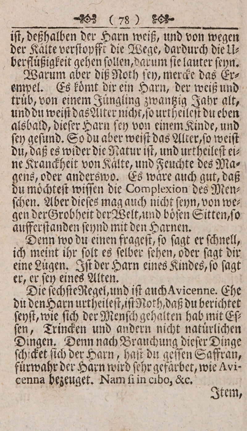 — — ———— iſt, deßhalben der Harn weiß, und von wegen der Kalte verſtopfft die Wege, dardurch die U⸗ berfluͤßigkeit gehen ſollen, darum ſie lauter ſeyn. Warum aber diß Noth ſey, mercke das Er⸗ empel. Es koͤmt dir ein Harn, der weiß und trub, von einem Jüngling zwantzig Jahr alt, und du weiſt das Alter nicht, ſo urtheileſt du eben alsbald, dieſer Harn ſey von einem Kinde, und ſey geſund. So du aber weiſt das Alter, ſo weiſt du, daß es wider die Natur iſt, und urtheileſt ei⸗ ne Kranckheit von Kaͤlte, und Feuchte des Ma⸗ gens, oder anderswo. Es ware auch gut, daß ju moͤchteſt willen die Complexion des Men⸗ ſchen. Aber dieſes mag auch nicht ſeyn, von we⸗ gen der Grobheit der Welt, und boͤſen Sitten, ſo aufferſtanden ſeynd mit den Harnen. Denn wo du einen frageſt, ſo ſagt er ſchnell, ich meint ihr ſolt es ſelber ſehen, oder ſagt dir eine Lügen. Iſt der Harn eines Kindes, ſo ſagt er, er ſey eines Alten. Die ſechſte Regel, und iff auch Avicenne. Ehe du den Harn urtheileſt, iſt Roth, daß du berichtet ſeyſt, wie ſich der Menſch gehalten hab mit Eſ⸗ ſen, Trincken und andern nicht natuͤrlichen Dingen. Denn nach Brauchung dieſer Dinge ſchicket ſich der Harn, haſt du geſſen Saffran, fuͤrwahr der Harn wird ſehr gefaͤrbet, wie Avi- cenna hezeuget. Nam ſi in cibo, &amp;c. | | | Item,