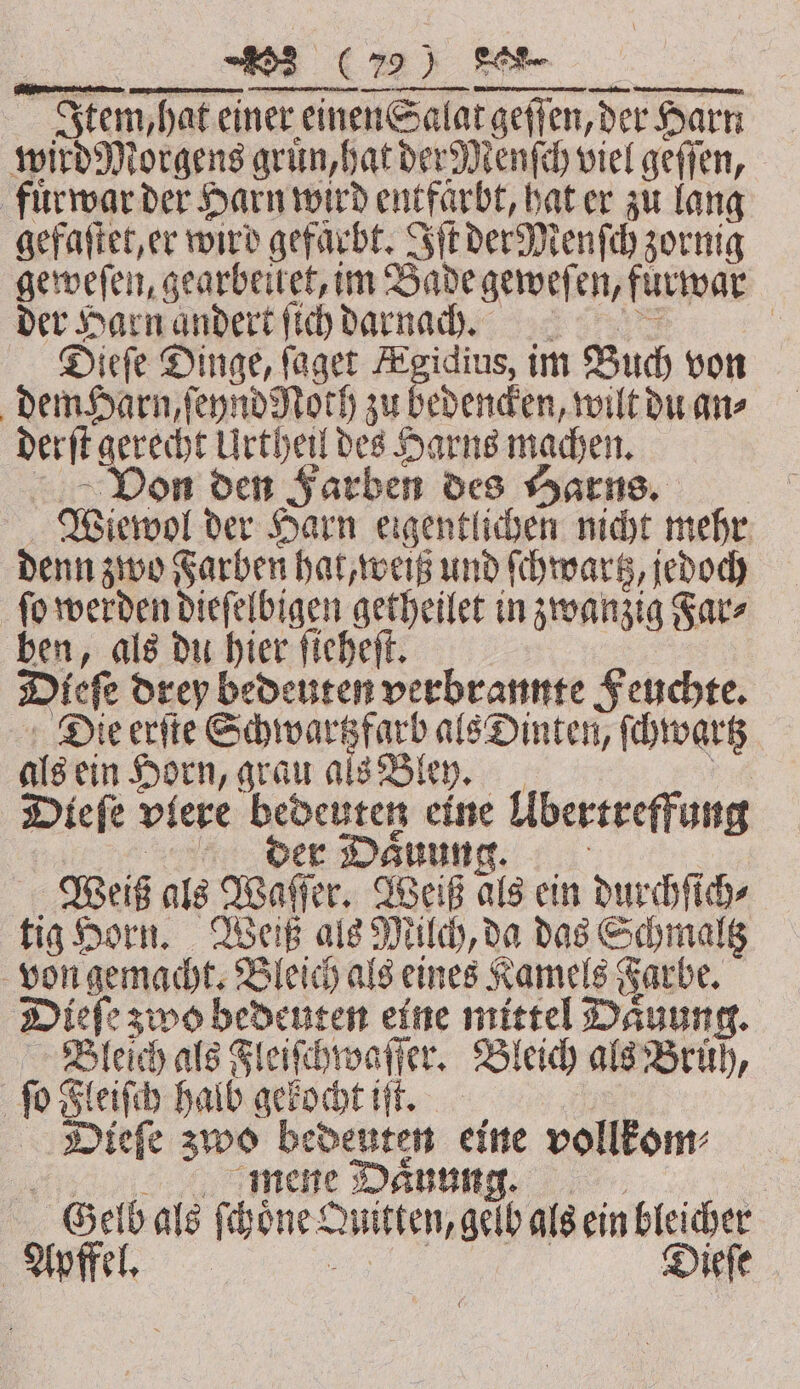 Item, n hat einer einen Salat tgeffen, der Harn Harn wird Morgens gruͤn, hat der Menſch viel geffen, fuͤr war der Harn wird entfarbt, hat er zu lang gefaſtet, er wird gefarbt. Iſt der Menſch zornig geweſen, gearbeitet, im Bade geweſen, furwar der Harn andert ſich darnaũcg. | Dieſe Dinge, ſaget Kgidius, im Buch von dem Harn, ſeynd Noth zu bedencken, wilt du an⸗ derſt ge 8 Sead Urtheil = Harns machen. on den Farben des Harns. Wiewol der Harn eigentlichen nicht mehr denn zwo Farben hat, weiß und ſchwartz, jedoch ſo werden dieſelbigen getheilet in zwanzig Far⸗ pen, als du hier ſieheſt. Dieſe Du bedeuten verbrannte F euchte. Die erſte Schwartzfarb als Dinten, ſchwartz als ein Horn, grau als Bley. | Diefe viere bedeuten eine Übertreffung | der Dauung. Weiß als Waſſer. Weiß als ein durchſich⸗ tig Horn. Weiß als Milch, da das Schmaltz von gemacht. Bleich als eines Kamels Farbe. Dieſe zwo bedeuten eine mittel Daͤuung. Bleich als Fleiſchwaſſer. Bleich als Bruͤh, ſo Fleiſch halb gekocht iſt. Dieſe zwo bedeuten eine vollkom⸗ mene Daͤunung. Geib als ſchoͤne Quitten, gelb als ein bleicher Apffel. Dieſe