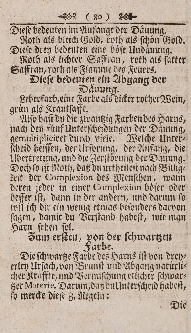 Roth als bleich Gold, roth als ſchoͤn Gold. Dieſe drey bedeuten eine boͤſe Undaͤuung. Roth als lichter Saffran, roth als fatter Saffran, roth als Flamme des Feuers. Dieſe bedeuten ein Abgang der sits aͤuung. | Leberfarb, eine Farbe als dicker rother Wein, gruͤn als Krautſafft. Alſo haſt du die RE Farben des Harns, nach den fuͤnf Unterſcheidungen der Daͤuung, gemultipliciret durch viele. Welche Unter⸗ ſcheid heiſſen, der Urſprung, der Anfang, die Übertretung, und die Zerſtoͤrung der Daͤuung. Doch ſo iſt Noth, daß du urtheileſt nach Billig⸗ keit der Complexion des Menſchen, wann deren jeder in einer Complexion boͤſer oder beſſer iſt, dann in der andern, und darum ſo wil ich dir ein wenig etwas beſonders darvon ſagen, damit du Verſtand habeſt, wie man Harn ſehen ſol. | Jum erſten, a der ſchwartzen | | arbe. | Die ſchwartze Farbe des Harns iſt von drey⸗ erley Urſach, von Brunſt und Abgang natuͤrli⸗ cher Kraffte, und Vermiſchung etlicher ſchwar⸗ Ber Materie. Darum, daß dullnterſcheid habeſt, ſo mercke dieſe 8. Regeln: 2 5 | ie