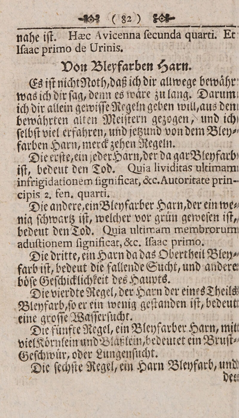 nahe iff. Hec Avicenna fecunda quarti. Et Iſaac primo de Urinis. ee Von Bleyfarben Harn. Es iſt nicht Moth daß ich dir allwege bewaͤhr was ich dir fag, denn es ware zulang. Darum ich dir allein gewiſſe Regeln geben will, aus den bewährten alten Meiſtern gezogen, und ich) felbſt viel erfahren, und jetzund von dem Bley⸗ farben Harn, merck zehen Regeln. scher Die erſte, ein jeder Harn, der da garBlenfarb iſt, bedeut den Tod. Quia lividitas ultimami infrigidationem ſignificat, &amp;c. Autoritate prin- cipis 2, fen. quarti. fey eet) Die andere cinBleyfarber Harn der ein we⸗ nig ſchwartz iſt, welcher vor grin geweſen tft, bedeut den Tod. Quia ultimam membrorum aduſtionem ſignificat, &amp;c. Iſaac primo. Die dritte, ein Harn da das Obertheil Bley⸗ farb iſt, bedeut die fallende Sucht, und andere: boͤſe Geſchicklichkeit des Haupts. Die vierdte Regel, der Harn der eines Theils Bleyfarb, ſo er ein wenig geſtanden iff, bedeut eine groſſe Waſſerſucht. | | Die fünfte Regel, ein Bleyfarber Harn, mitt viel Koͤrnlein und Blaßlein, bedeutet ein Bruſt⸗ Geſchwuͤr, oder Lungenſucht. | * Die ſechſte Regel, ein Harn Bleyfarb, cn 15 | bes