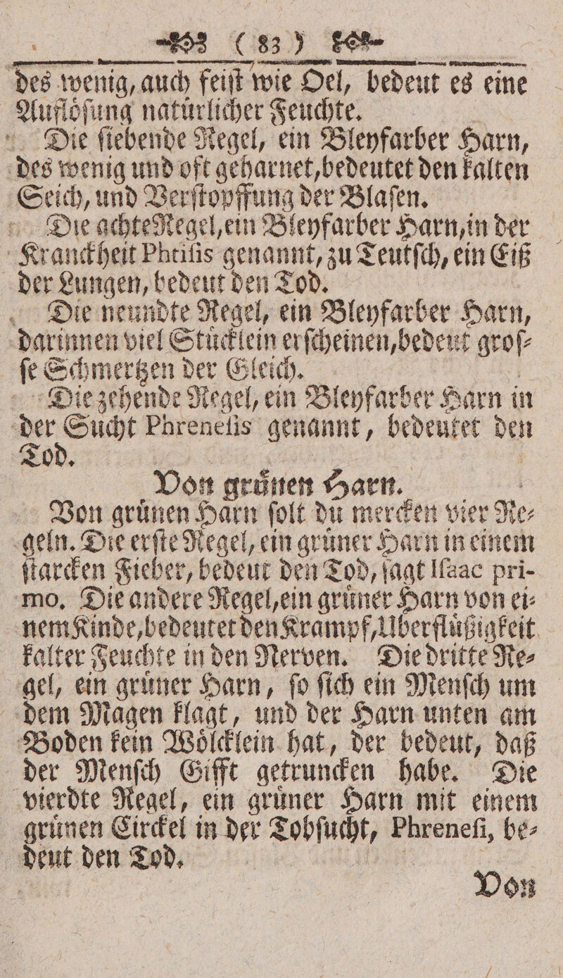 zer wenig, auch feiſt wie Oel, bede dedeut es eine W natürlicher Feuchte. Die ſiebende Regel, ein Bleyfarber Harn, des wenig und oft geharnet, bedeutet den kalten Seich, und Verſtopffung der Blaſen. Die achte Regel, ein Bleyfarber Harn, in der Kranckheit Pheifis genannt, zu 2 Teutfch, ein Eiß der Lungen, bedeut den Tod. Die neundte Regel, ein Bleyfarber Harn, darinnen viel Stuͤcklein erſcheinen, bedent groſ⸗ ee Schmertzen der Gleich. Die zehende Regel, ein Bleyfarber Harn in e Phreneſis genannt, bedeutet Deh 3 To + Von gruͤnen Harn. Bon grünen Haͤrn ſolt du mercken vier d Her geln. Die erſte Regel, ein grüner Harn in einem ſtarcken Fieber, bedeut den Tod, jagt llaac pri- mo. Die andere Regel, ein gruͤner Harn von ei⸗ nem Kinde, bedeutet den Krampf, Uberfluͤßigkeit kalter Feuchte in den Nerven. Die dritte Re⸗ gel, ein gruͤner Harn, ſo ſich ein Menſch um dem Magen klagt, und der Harn unten am Boden kein Woͤlcklein hat, der bedeut, daß der Menſch Gifft getruncken habe. Die vierdte Regel, ein gruͤner Harn mit einem gruͤnen Eirckel in der Tobſucht, Phrenefi, be- | Net den Tod. : | | | Von
