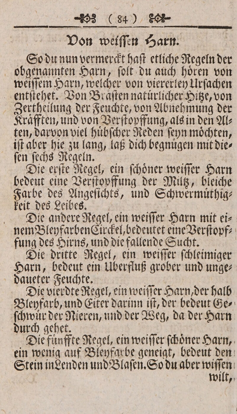 Von weiſſen Harn. | So du nun vermerckt haft etliche Regeln der obgenannten Harn, ſolt du auch hoͤren von weiſſem Harn, welcher von viererley Urſachen entſtehet. Von Braſten natuͤrlicher Hitze, von Zertheilung der Feuchte, von Abnehmung der Kraͤfften, und von Verſtopffung, als in den Al⸗ ten, darvon viel huͤbſcher Reden ſeyn moͤchten, iſt aber hie zu lang, laß dich begnuͤgen mit die⸗ fen feds Regeln. N er Die erſte Regel, ein ſchoͤner weiſſer Harn bedeut eine Verſtopffung der Miltz, bleiche Farbe des Angeſichts, und Schwermuͤthig⸗ feit des Leibes Die andere Regel, ein weiſſer Harn mit ei⸗ nem BleyfarbenCirckel, bedeutet eine Verſtopf⸗ fung des Hirns, und die fallende Sucht. Die dritte Regel, ein weiſſer ſchleimiger Harn, bedeut ein Überfluß grober und unge⸗ daueter Feuchte aun; : ee Die vierdte Regel, ein weiſſer Harn, der halb Bleyfarb, und Eiter darinn iſt, der bedeut Ge⸗ ſchwuͤr der Nieren, und der Weg, da der Harn DIED). gehe. N Die fuͤnffte Regel, ein weiſſer ſchoͤner Harn, ein wenig auf Bleyfarbe geneigt, bedeut den Stein in denden und Blaſen. So du aber nn wilt,