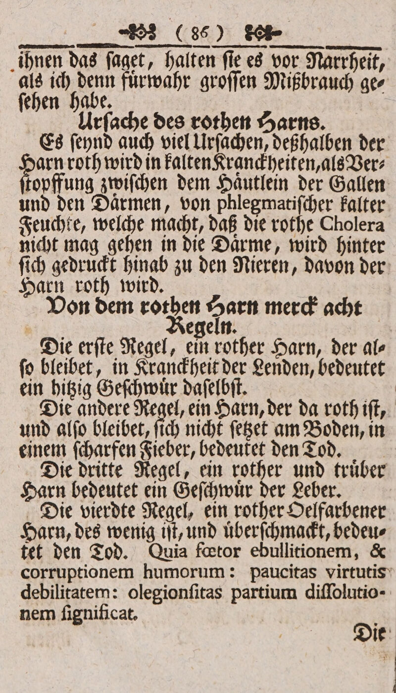 FF. ihnen das faget, halten fie es vor Narrheit, oF aoe fuͤrwahr groſſen Mißbrauch gee ehen habe. Urſache des rothen Harns. Es ſeynd auch viel Urſachen, deßhalben der Da roth wird in Falten Kranckheiten, als Ver⸗ topffung zwiſchen dem Haͤutlein der Gallen und den Daͤrmen, von phlegmatifcher kalter Feuchte, welche macht, daß die rothe Cholera nicht mag gehen in die Daͤrme, wird hinter ſich gedruckt hinab zu den Nieren, davon der Harn roth wird. Von dem ro sai merck acht ‘3 | egeln. | Die erſte Regel, ein rother Harn, der ale ſo bleibet, in Kranckheit der Lenden, bedeutet ein hitzig Geſchwuͤr daſelbſt. ae Die andere Regel, ein Harn, der da roth iſt, und alſo bleibet, ſich nicht ſetzet am Boden, in einem ſcharfen Fieber, bedeutet den Tod. Die dritte Regel, ein rother und truͤber Harn bedeutet ein Geſchwuͤr der Leber. Die vierdte Regel, ein rother Oelfarbener Harn, des wenig iſt, und uͤberſchmackt, bedeu⸗ tet den Tod. Quia fœtor ebullitionem, &amp; corruptionem humorum: paucitas virtutis debilitatem: olegionfitas partium diffolutio- nem ſignificat. D. ie