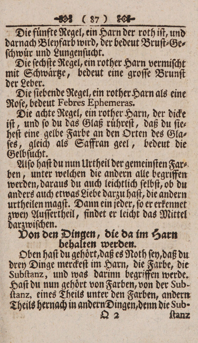 darnach Bleyfarb wird, der bedeut Bruſt⸗Ge⸗ ſchwuͤr und Lungenſucht. Die ſechſte Regel, ein rother Harn vermiſcht mit Schwaͤrtze, bedeut eine groſſe Brunſt der Leber. a | : Die fiebende Regel, ein rother Harn als eine Role, bedeut Febres Ephemeras. | Die achte Regel, ein rother Harn, der dicke iſt, und ſo du das Glaß ruͤhreſt, daß du ſie⸗ heſt eine gelbe Farbe an den Orten des Gla⸗ ſes, gleich als Saffran geel, bedeut die elbſucht. : Alſo Haft du nun Urtheil der gemeinften Fare. ben, unter welchen die andern alle begriffen werden, daraus du auch leichtlich ſelbſt, ob du anders auch etwas Liebe darzu haſt, die andern urtheilen magſt. Dann ein jeder, ſo er erkennet zwey Auſſertheil, findet er leicht das Mittel darzwiſchen. | | Von den Dingen, die da im Harn behalten werden. ie. Oben haſt du gehoͤrt, daß es Noth ſey, daß du drey Dinge merckeſt im Harn, die Farbe, die Subftanz, und was darinn begriffen werde. Haſt du nun gehoͤrt von Farben, von der Sub. ſtanz, eines Theils unter den Farben, andern Theils hernach in andern Dingen, denn die Sub ·