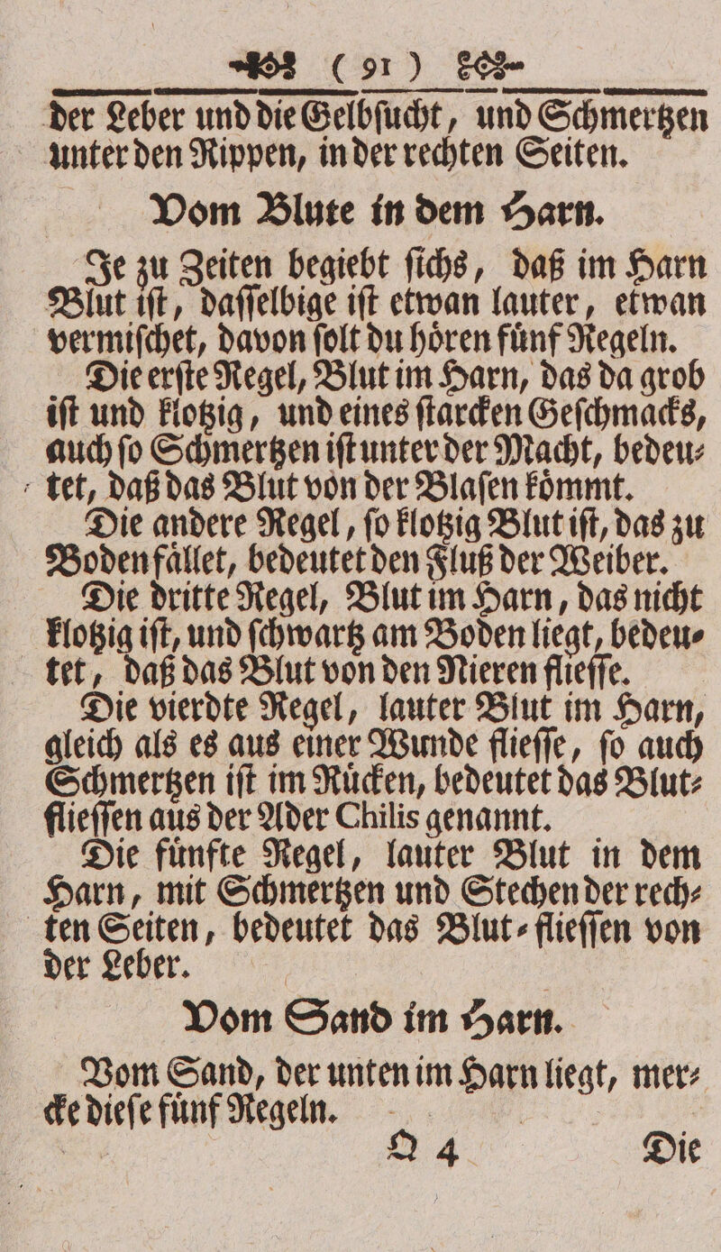 TTT der Leber und die Gelbſucht, und Schmertzen unter den Rippen, in der rechten Seiten. Vom Blute in dem Harn. Je zu Zeiten begiebt ſichs, daß im Harn Blut if, daſſelbige iſt etwan lauter, etwan ver miſchet, davon ſolt du hören fünf Regeln. Die erſte Regel, Blut im Harn, das da grob iſt und klotzig, und eines ſtarcken Geſchmacks, auch ſo Schmertzen iſt unter der Macht, bedeu⸗ tet, daß das Blut von der Blaſen koͤmmt. Die andere Regel, ſo klotzig Blut iſt, das zu Boden faͤllet, bedeutet den Fluß der Weiber. Die dritte Regel, Blut im Harn, das nicht klotzig iſt, und ſchwartz am Boden liegt, bedeu⸗ tet, daß das Blut von den Nieren flieffe. Die vierdte Regel, lauter Blut im Harn, gleich als es aus einer Wunde flieſſe, ſo auch Schmertzen iſt im Ruͤcken, bedeutet das Blut⸗ flieſſen aus der Ader Chilis genannt. Die fuͤnfte Regel, lauter Blut in dem Harn, mit Schmertzen und Stechen der rech⸗ — a bedeutet das Blut ⸗flieſſen von . Vom Sand im Harn. Vom Sand, der unten im Harn liegt, mer⸗ cke dieſe fuͤnf Regeln. ;