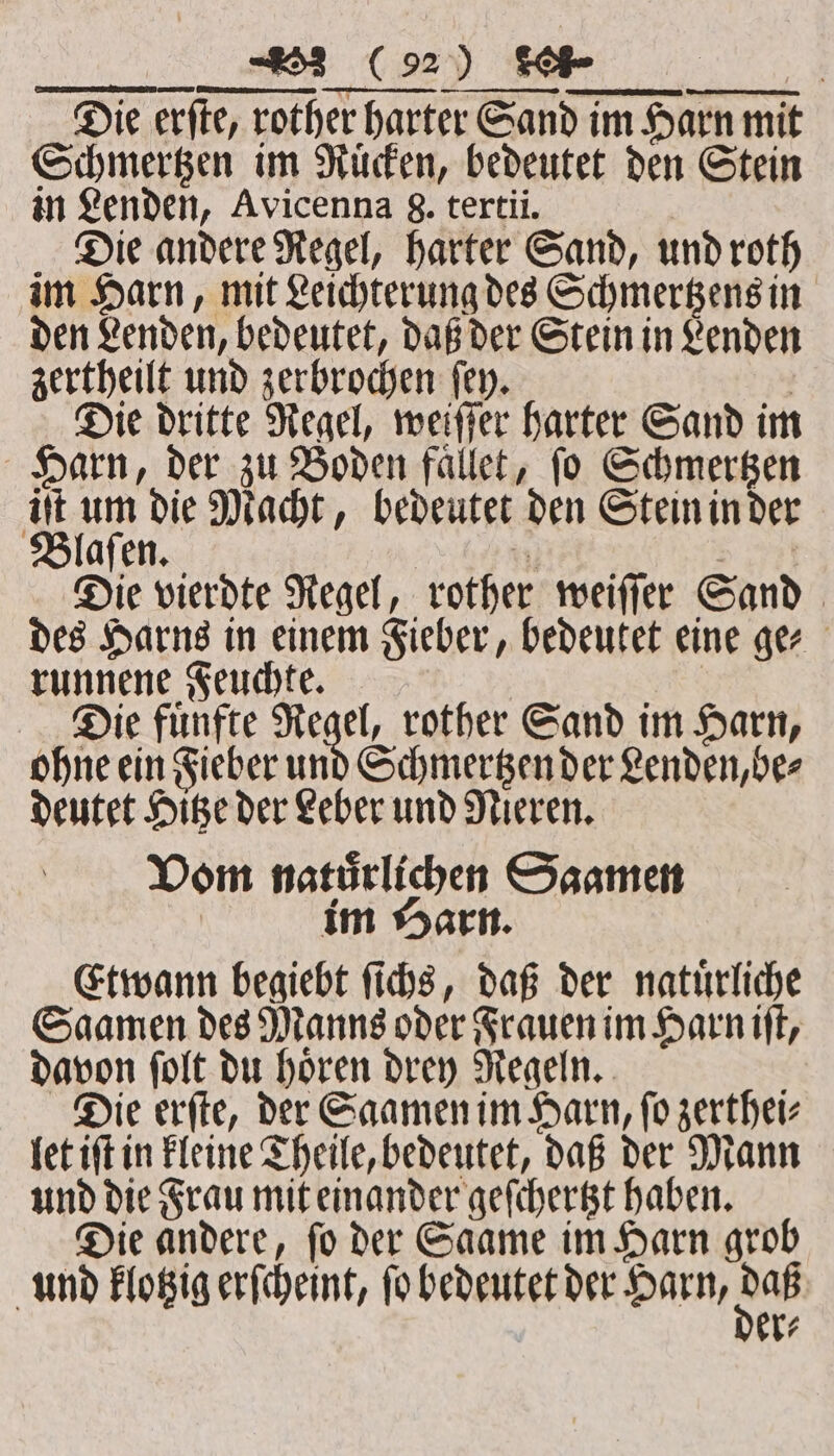 Die erſte, rother harter Sand im Harn mit Schmertzen im Ruͤcken, bedeutet den Stein in Lenden, Avicenna g. tertii. | Die andere Regel, harter Sand, und roth im Harn, mit Leichterung des Schmertzens in den Lenden, bedeutet, daß der Stein in Lenden zertheilt und zerbrochen ſey. | Die dritte Regel, weiſſer harter Sand im Harn, der zu Boden faͤllet, ſo Schmertzen it um die Macht, bedeutet den Stein in der Blaſen. e | Die vierdte Regel, rother weiſſer Sand des Harns in einem Fieber, bedeutet eine ger runnene Feuchte. Die fuͤnfte Regel, rother Sand im Harn, ohne ein Fieber und Schmertzen der Lenden, be⸗ deutet Hitze der Leber und Nieren. Vom natürlichen Saamen im Harn. Etwann begiebt ſichs, daß der natürliche Saamen des Manns oder Frauen im Harn iff, davon ſolt du hoͤren drey Regeln. Die erſte, der Saamen im Harn, ſo zerthei⸗ let iſt in kleine Theile, bedeutet, daß der Mann und die Frau mit einander geſchertzt haben. Die andere, ſo der Saame im Harn grob und klotzig erſcheint, fo bedeutet der Harn, Be 1%