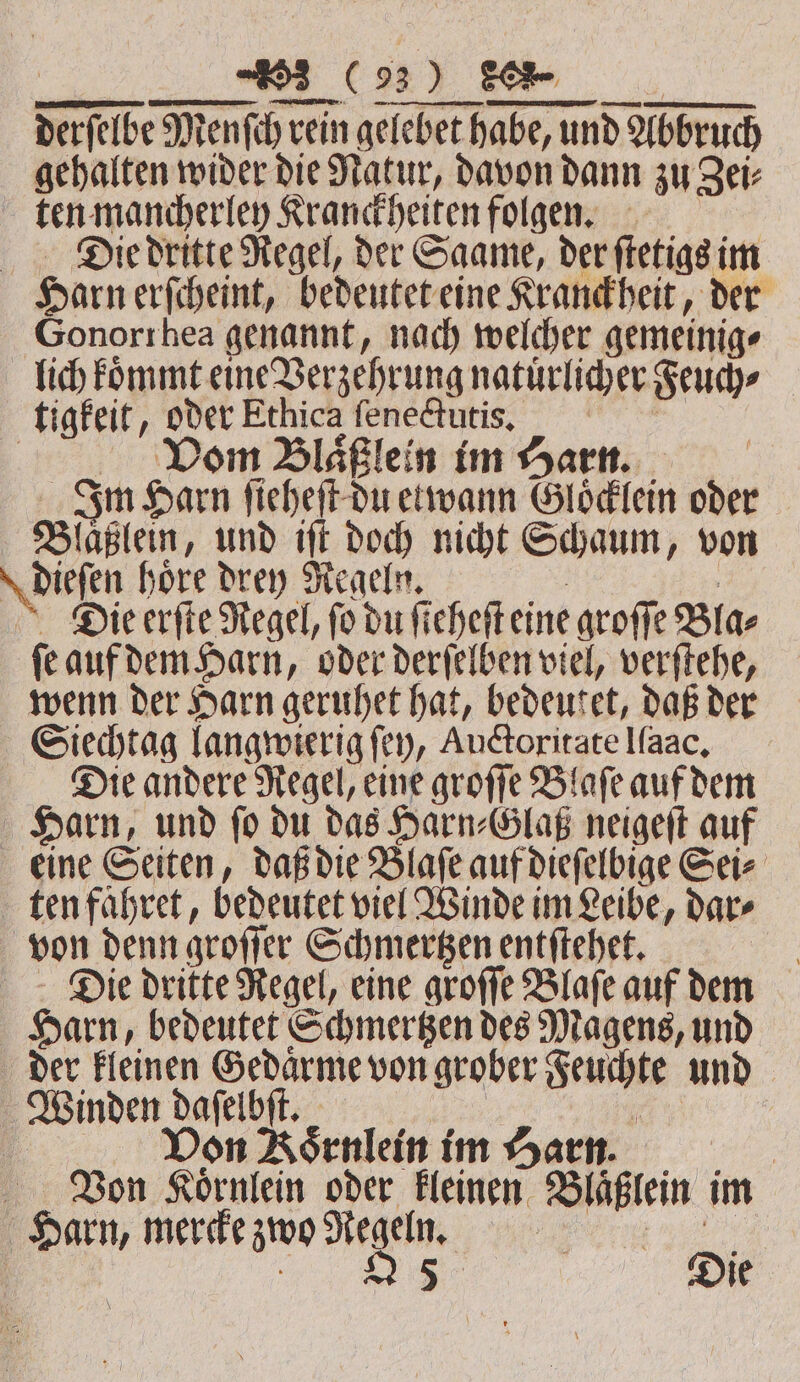 3 C93) | SOR gehalten wider die Natur, davon dann zu Zei⸗ ten mancherley Kranckheiten folgen. Di.e dritte Regel, der Saame, der ſtetigs im Harn erſcheint, bedeutet eine Kranckheit, der Gonorrhea genannt, nach welcher gemeinig⸗ lich koͤmmt eine Verzehrung natuͤrlicher Feuch⸗ tigkeit, er Ethica fene@utis, | Blaͤßlein im Harn. | | Im Harn fi fi cheft-du etwann Gloͤcklein oder Blaͤßlein, und iſt doch nicht Schaum, von \ diefen hore dren Regeln. | Die erſte Regel, fo du fi eheſt eine groſſe Bla⸗ ſe auf dem Harn, oder derſelben viel, verſtehe, wenn der Harn geruhet hat, bedeutet, daß der Siechtag langwierig ſey, Auctoritate Ifaac, Die andere Regel, eine groſſe Blaſe auf dem Harn, und ſo du das Harn⸗Glaß neigeſt auf eine Seiten, daß die Blaſe auf dieſelbige Sei⸗ ten faͤhret, bedeutet viel Winde im Leibe, dar⸗ von denn groſſer Schmertzen entſtehet. Die dritte Regel, eine groſſe Blaſe auf dem Harn „bedeutet Schmertzen des Magens, und der kleinen Gedaͤrme von grober Ae und | Winden Lin a | Don Asenlein im Harn. Von Loͤrnlein oder kleinen Blaͤßlein im Harn, mercke zwo Regeln. ms 25 Die