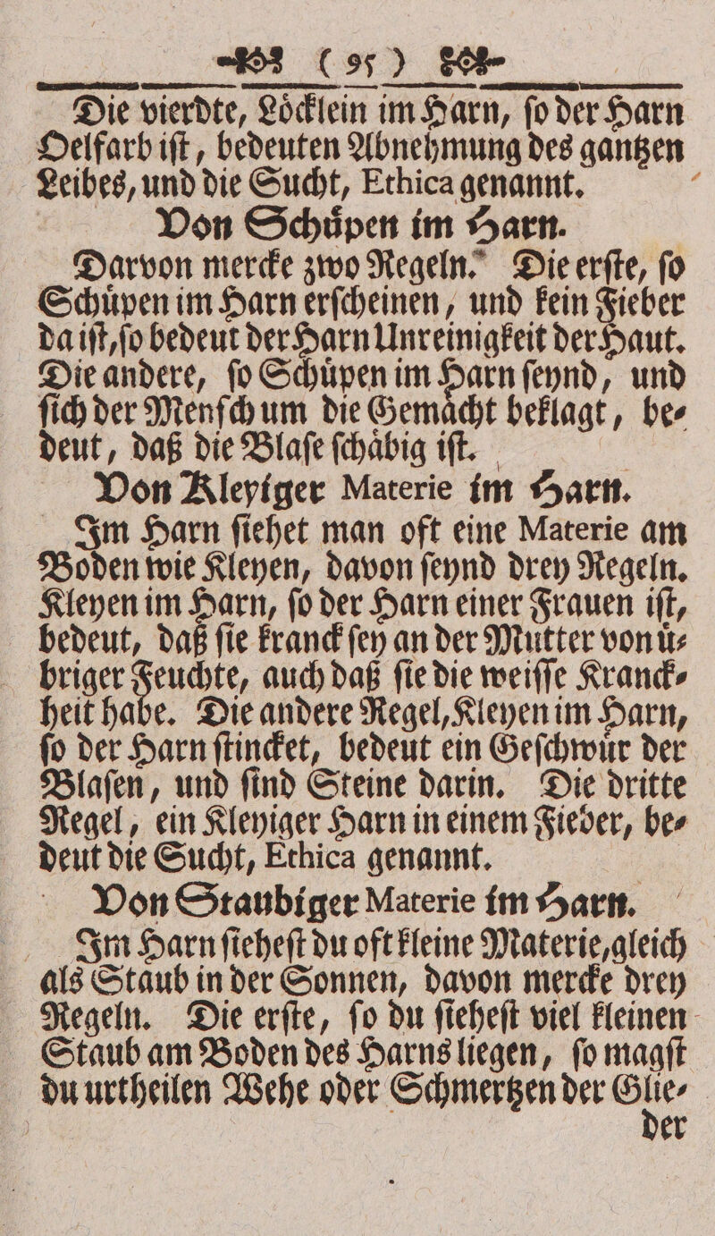 Die vierdte, Loͤcklein im Harn, fo der Harn Oelfarb iſt, bedeuten Abnehmung des gantzen Leibes, und die Sucht, Ethica genannt. ; | Don Schüpen im Harn. | Darvon mere zwo Regeln. Dieerfte, fo Schuͤpen im Harn erſcheinen, und Fein Fieber da iſt, ſo bedeut der Harn Unreinigkeit der Haut. Die andere, ſo Schuͤpen im Harn ſeynd, und ſiih der Menſch um die Gemacht beklagt, ber deut, daß die Blaſe ſchaͤbig iſt. 5 Von Kleyiger Materie im Harn. Im Harn ſiehet man oft eine Materie am Boden wie Kleyen, davon ſeynd drey Regeln. Kleyen im Harn, ſo der Harn einer Frauen iſt, bedeut, daß ſie kranck ſey an der Mutter von uͤ⸗ briger Feuchte, auch daß fie die weiſſe Kranck⸗ heit habe. Die andere Regel, Kleyen im Harn, ſo der Harn ſtincket, bedeut ein Geſchwuͤr der Blaſen, und ſind Steine darin. Die dritte Regel, ein Kleyiger Harn in einem Fieber, be⸗ deut die Sucht, Ethica genannt. Von Staubiger Materie im Harn. In Harn ſieheſt du oft kleine Materie, gleich als Staub in der Sonnen, davon mercke drey Regeln. Die erſte, ſo du ſieheſt viel kleinen Staub am Boden des Harns liegen, ſo magſt du urtheilen Wehe oder Schmertzen der u | ) er