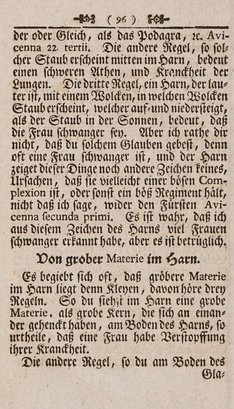 der oder Gleich, als das Podagra, 2. Avi- cenna 22. tertii. Die andere Regel, fo ſol⸗ cher Staub erſcheint mitten im Harn, bedeut einen ſchweren Athen, und Kranckheit der a 2 1 Die dritte Regel, ein Harn, der lau⸗ ter iſt, mit einem Wolcken, in welchen Wolcken Staub erſcheint, welcher auf⸗ und niederſteigt, als der Staub in der Sonnen, bedeut, daß die Frau ſchwanger ſey. Aber ich rathe dir nicht, daß du ſolchem Glauben gebeſt, denn oft eine Frau e doch a iſt, und der Harn zeiget dieſer Dinge noch andere Zeichen keines, Urſachen, daß fie vielleicht einer bofen Com- plexion iſt, oder ſonſt ein boͤß Regiment halt, nicht daß ich ſage, wider den Fuͤrſten Avi- cenna ſecunda primi. Es iſt wahr, daß ich aus dieſem Zeichen des Harns viel Frauen ſchwanger erkannt habe, aber es iſt betruͤglich. Von grober Materie im Harn. Es begiebt ſich oft, daß groͤbere Materie im Harn liegt denn Kleyen, davon hoͤre drey Regeln. So du ſiehſt im Harn eine grobe Materie, als grobe Kern, die ſich an einan⸗ der gehenckt haben, am Boden des Harns, ſo urtheile, daß eine Frau habe Verſtopffung ihrer Kranckheit. Die andere Regel, ſo du am Ban 705 7