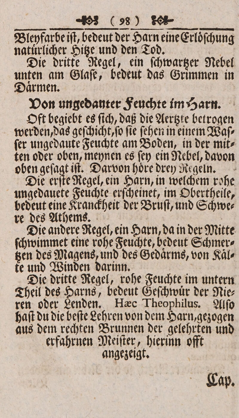 Blenfarbeift, bedeut der Harn eine Erloͤſchung natürlicher Hitze und den Tod. ne Die dritte Regel, ein ſchwartzer Nebel unten am Glaſe, bedeut das Grimmen in Daͤrmen. Von ungedanter Feuchte im Harn. Oft begiebt es ſich, daß die Aertzte betrogen werden, das geſchicht, ſo ſie ſehen in einem Waſ⸗ ſer ungedaute Feuchte am Boden, in der mit⸗ ten oder oben, meynen es ſey ein Nebel, davon oben geſagt iſt. Darvon hore drey Regeln. Die erſte Regel, ein Harn, in welchem rohe ungedauete Feuchte erſcheinet, im Obertheile, bedeut eine Kranckheit der Bruſt, und Schwe⸗ re des Uthems. b Die andere Regel, ein Harn, da in der Mitte ſchwimmet eine rohe Feuchte, bedeut Schmer⸗ gen des Magens, und des Gedaͤrms, von Kale te und Winden darinn. | Die dritte Regel, rohe Feuchte im untern Theil des Harns, bedeut Geſchwuͤr der Nie⸗ ren oder Lenden. Hæc Theophilus. fifo haſt du die beſte Lehren von dem Harn, gezogen aus dem rechten Brunnen der gelehrten und erfahrnen Meiſter, hierinn offt angezeigt. Cap.