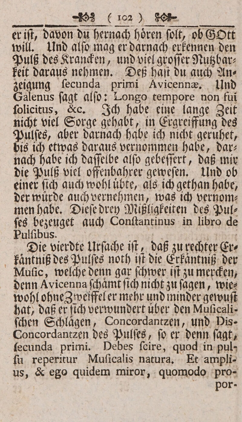 er ift, davon du hernach hören ſolt, ob GOtt will. Und alſo mag er darnach erkennen den Pulß des Krancken, und viel groſſer Nutzbar⸗ keit daraus nehmen. Deß haſt du auch An⸗ zeigung ſecunda primi Avicennæ. Und Galenus ſagt alſo: Longo tempore non fui ſolicitus, &amp;c. Ich habe eine lange Zeit nicht viel Sorge gehabt, in Ergreiffung des Pulſes, aber darnach habe ich nicht geruhet, bis ich etwas daraus vernommen habe, dar⸗ nach habe ich daſſelbe alſo gebeſſert, daß mir die Pulß viel offenbahrer geweſen. Und ob einer ſich auch wohl uͤbte, als ich gethan habe, der würde auch vernehmen, was ich vernom⸗ men habe. Dieſe drey Mißligkeiten des Pul⸗ ſes bezeuget auch Conſtantinus in libro de Pulſibus. SE Phere Die vierdte Urſache iſt, daß zu rechter Cre kaͤntniß des Pulſes noch it die Erkaͤntniß der Muſic, welche denn gar ſchwer iſt zu mercken, denn Avicenna ſchaͤmt ſich nicht zu ſagen, wie⸗ wohl ohne Zweiffel er mehr und minder gewuſt hat, daß er ſich verwundert uber den Muficali- ſchen Schlaͤgen, Concordantzen, und Dis- Concordantzen des Pulſes, ſo er denn ſagt, ſecunda primi. Debes ſeire, quod in pul- ſu reperitur Muſicalis natura. Et ampli- us, &amp; ego quidem miror, quomodo pro- por-