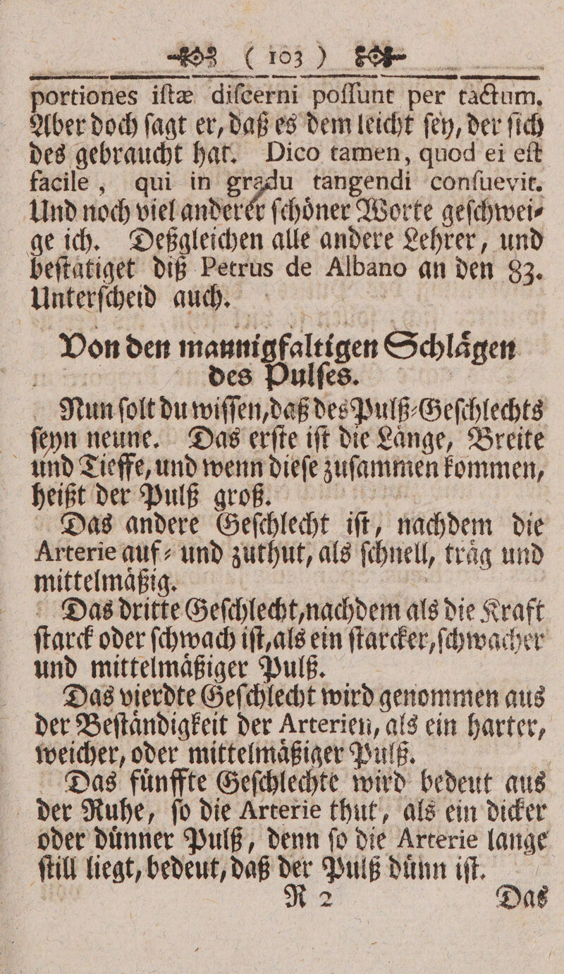 portiones ifte difeerni “poffune per em, Aber doch ſagt er, daß es dem leicht ſey, der ſich des gebraucht hat. Dico tamen, quod ei eſt facile, qui in gradu tangendi conſuevit. Und noch viel anderer f choͤner Worte geſchwei⸗ ge ich. Deßgleichen alle andere Lehrer, und beftatiget diß Petrus de Albano an den 83. Unterſcheid auch. 8 Von den manni igfaltigen Schlaͤgen des Pulſes. Nun ſolt du wiſſen, daß des Pulß⸗Geſchlechts ſeyn n neune. Das erſte iſt die Laͤnge, Breite und Tieffe, und wenn dieſe zuſammen kommen, heißt der Pulß groß. Das andere Geſchlecht iſt, nachdem die Arterie auf und zuthut, als ſe nell, frag und mittelmäßig. Das dritte Geſchlecht, nachdem als die Kraft ſtarck oder ſchwach iſt, als ein ſtarcker, ſchwacher und mittelmaͤßiger Puls. Das vierdte Geſchlecht wird genommen aus der Beſtaͤndigkeit der Arterien, als ein harter, weicher, oder mittelmaͤßiger Pulß. Das fuͤnffte Geſchlechte wird bedeut aus | der Ruhe, fo die Arterie thut, als ein dicker oder duͤnner Pulß, denn ſo die Arterie lange f fi liegt, bedeut, daß en * lß duͤnn iſt. a a