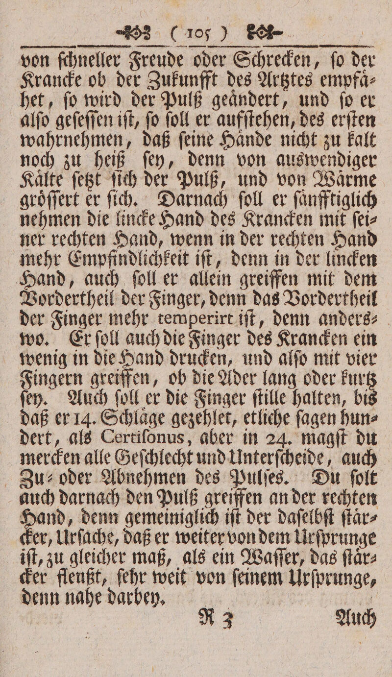 von ſchneller Freude oder Schrecken, fo der Krancke ob der Zukunfft des Artztes empfaͤ⸗ het, ſo wird der Pulß geaͤndert, und ſo er alſo geſeſſen ift, fo foll er aufſtehen, des erſten wahrnehmen, daß feine Haͤnde nicht zu kalt noch zu heiß ſey, denn von auswendiger Kalte ſetzt ſich der Pulß, und von Wärme groͤſſert er ſich. Darnach ſoll er ſaͤnfftiglich nehmen die lincke Hand des Krancken mit ſei⸗ ner rechten Hand, wenn in der rechten Hand mehr Empfindlichkeit iſt, denn in der lincken Hand, auch ſoll er allein greiffen mit dem Vordertheil der Finger, denn das Vordertheil der Finger mehr temperirt iſt, denn anders⸗ wo. Er ſoll auch die Finger des Krancken ein wenig in die Hand drucken, und alſo mit vier Fingern greiffen, ob die Ader lang oder kurtz ſey. Auch ſoll er die Finger ſtille halten, bis daß er 14. Schlaͤge gezehlet, etliche ſagen hun⸗ dert, als Certiſonus, aber in 24. magſt du mercken alle Geſchlecht und Unterſcheide, auch Zu oder Abnehmen des Pulſes. Du ſolt auch darnach den Pulß greiffen an der rechten Hand, denn gemeiniglich iſt der daſelbſt ſtaͤr⸗ cker, Urſache, daß er weiter von dem Urſprunge iſt, zu gleicher maß, als ein Waſſer, das ſtaͤr⸗ cker fleußt, ſehr weit von ſeinem Urſprunge, denn nahe darbey. | ek Auch