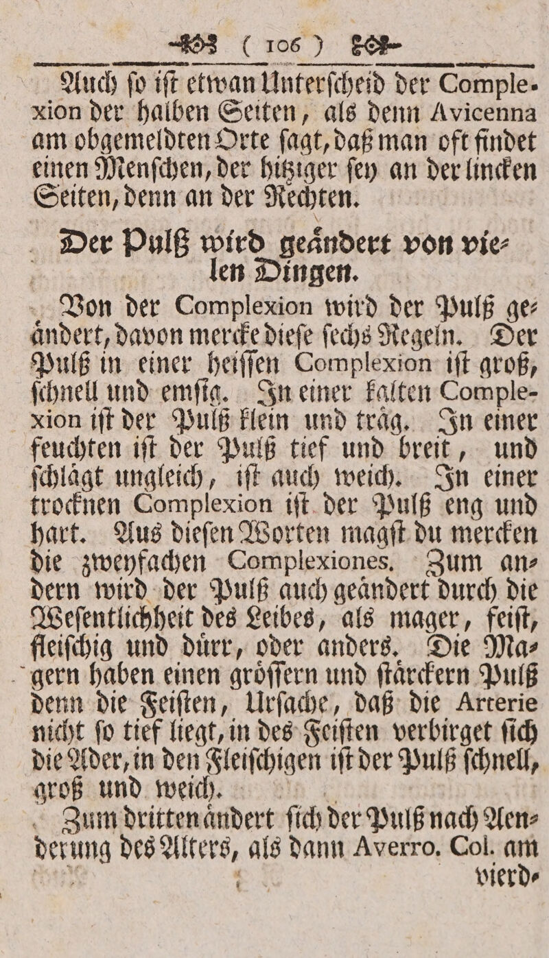 Auch ſo iſt etwan Unterſcheid der Comple- xion der halben Seiten, als denn Avicenna am obgemeldten Orte ſagt, daß man oft findet einen Menſchen, der hitziger ſey an der lincken Seiten, denn an der Rechten. Der Pulß wird geaͤndert von vie⸗ len Dingen. | Von der Complexion wird der Pulß ge⸗ aͤndert, davon mercke dieſe ſechs Regeln. Der Pulß in einer heiſſen Complexion iſt groß, ſchnell und emſig. In einer kalten Comple- xion iſt der Pulß klein und traͤg. In einer feuchten iſt der Pulß tief und breit, und ſchlägt ungleich, iſt auch weich. In einer trocknen Complexion iſt der Pulß eng und hart. Aus dieſen Worten magſt du mercken die zweyfachen Complexiones. Zum an⸗ dern wird der Pulß auch geändert durch die Weſentlichheit des Leibes, als mager, feiſt, fleiſchig und duͤrr, oder anders. Die Ma⸗ gern haben einen groͤſſern und ſtaͤrckern Pulß denn die Feiſten, Urſache, daß die Arterie nicht fo tief liegt, in des Feiſten verbirget ſich die Ader, in den Fleiſchigen iſt der Pulß ſchnell, groß und weicht. | Zum dritten aͤndert ſich der Pulß nach Wenz derung des Alters, als dann Averro, Col. eo N vierd⸗