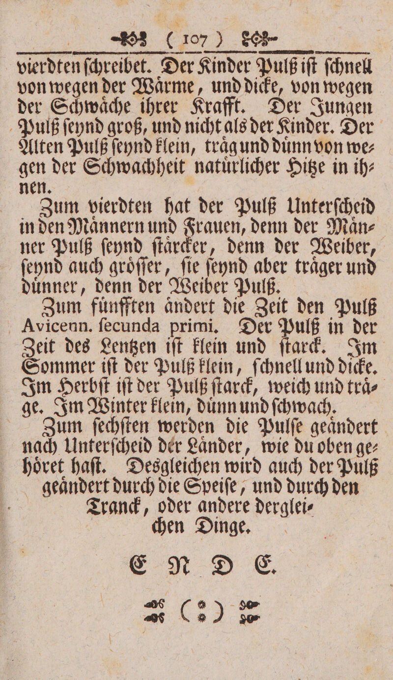 2 ² ID RETTET &gt; an ri vierdten ſchreibet. Der Kinder Pulß iſt ſchnell von wegen der Waͤrme, und dicke, von wegen der Schwaͤche ihrer Krafft. Der Jungen Puls ſeynd groß, und nicht als der Kinder. Der Alten Pulß ſeynd klein, traͤg und dunn von wer gen der Schwachheit natuͤrlicher Hitze in ihe nen. Zaum vierdten hat der Pulß Unterſcheid in den Maͤnnern und Frauen, denn der Mane ner Pulß ſeynd ſtarcker, denn der Weiber, ſeynd auch groͤſſer, ſie ſeynd aber traͤger und duͤnner, denn der Weiber Pulß. Zum fuͤnfften aͤndert die Zeit den Pulß Avicenn. fecunda primi. Der Pulß in der Zeit des Lentzen iſt klein und ſtarck. Im Sommer iſt der Pulß klein, ſchnell und dicke. Im Herbſt iſt der Pulß ſtarck, weich und traͤ⸗ ge. Im Winter klein, duͤnn und ſchwach. Zum ſechſten werden die Pulſe geaͤndert nach Unterſcheid der Laͤnder, wie du oben ge⸗ hoͤret haſt. Desgleichen wird auch der Pulß gelaͤndert durch die Speiſe, und durch den f Tranck, oder andere derglei⸗ | chen Dinge, as C3) ie