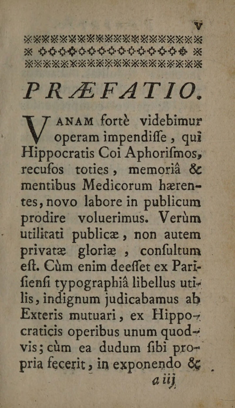 X ρα ρῶν τ δεν ὃς PRAEFATIO. V ΑΝΑΝ forté. videbimur operam impendiffe , qui Hippocratis Coi Aphorifmos, recufos toties, memorià &amp; mentibus Medicorum hzren- tes, novo labore in publicum prodire voluerimus. Verüm utilitati publice ; non autem private glorie , confultum eft. Cüm enim deeffet ex Pari- fienfi typographià libellus uti- lis, indignum judicabamus ab Exteris mutuari, ex Hippo- craticis operibus unum quod- vis; cüm ea dudum fibi pro- pria fecerit; in exponendo ὅς aüj