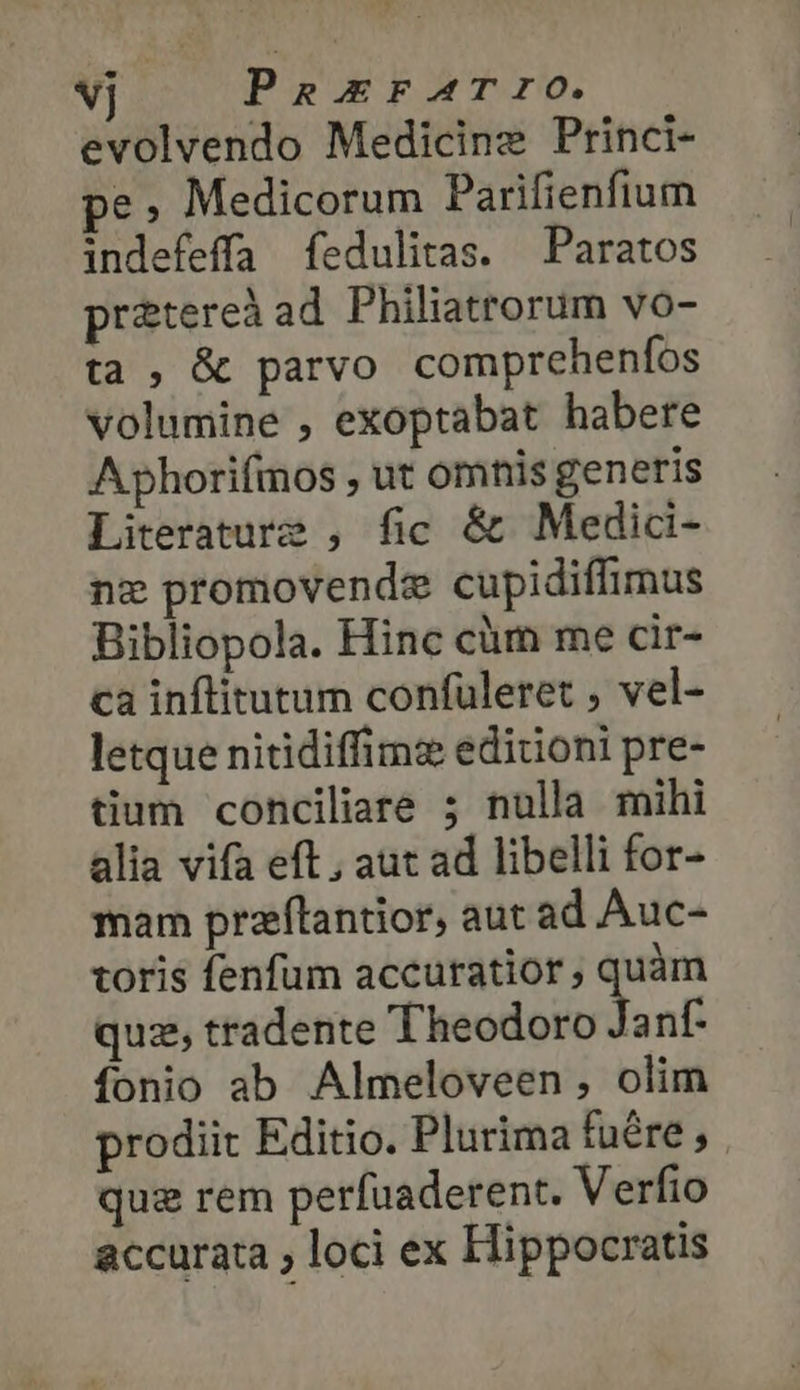 vj PaxErFATrO. evolvendo Medicine Princi- e, Medicorum Parifienfium indefeffa fedulitas. Paratos pratereà ad Philiatrorum vo- ta , &amp; parvo comprehenfos volumine , exoptabat habere Aphorifmos , ut omnis generis Literature , fic &amp; Media- ne promovende cupidiffimus Bibliopola. Hinc cüm me cir- ca inflitutum confuleret , vel- letque nitidiffimz editioni pre- tium conciliare ; nulla mihi alia vifa eft , aut ad libelli for- mam przflantior, aut ad Auc- toris fenfum accuratior , quàm quz, tradente 'iodoetids nf- fonio ab Almeloveen, olim prodiit Editio. Plurima fuére, quz rem perfuaderent. Verfio accurata » loci ex Hippocratis