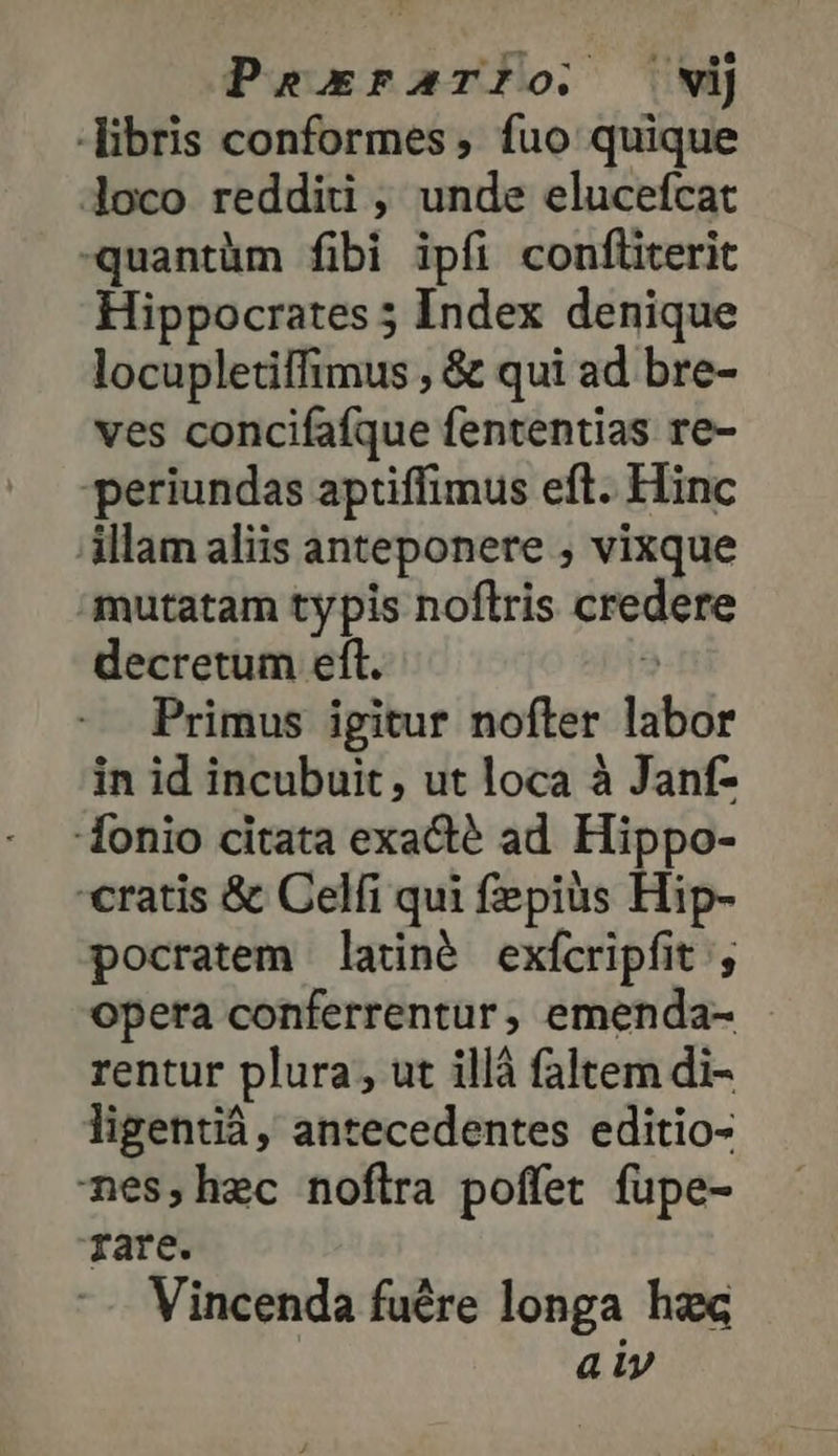 PsexrFAaTIO. νὶ libris conformes , fuo quique loco redditi , unde elucefcat -quantüm fibi ipfi confliterit Hippocrates 5 Index denique locupletiffimus , &amp; qui ad bre- ves concifafque fententias re- periundas aptiffimus eft. Hinc illam aliis anteponere , vixque mutatam typis noftris credere decretum eft. : Primus igitur nofter labor in id incubuit, ut loca à Janf- -Íonio citata exacté ad Hippo- cratis ἃς Celfi qui fepiüs Hip- pocratem latné exfcripfit ; opera conferrentur, emenda- rentur plura, ut illà faltem di- ligentiá, antecedentes editio- nes,hec noflra poffet fupe- rare. Vincenda fuére longa hzc aiy