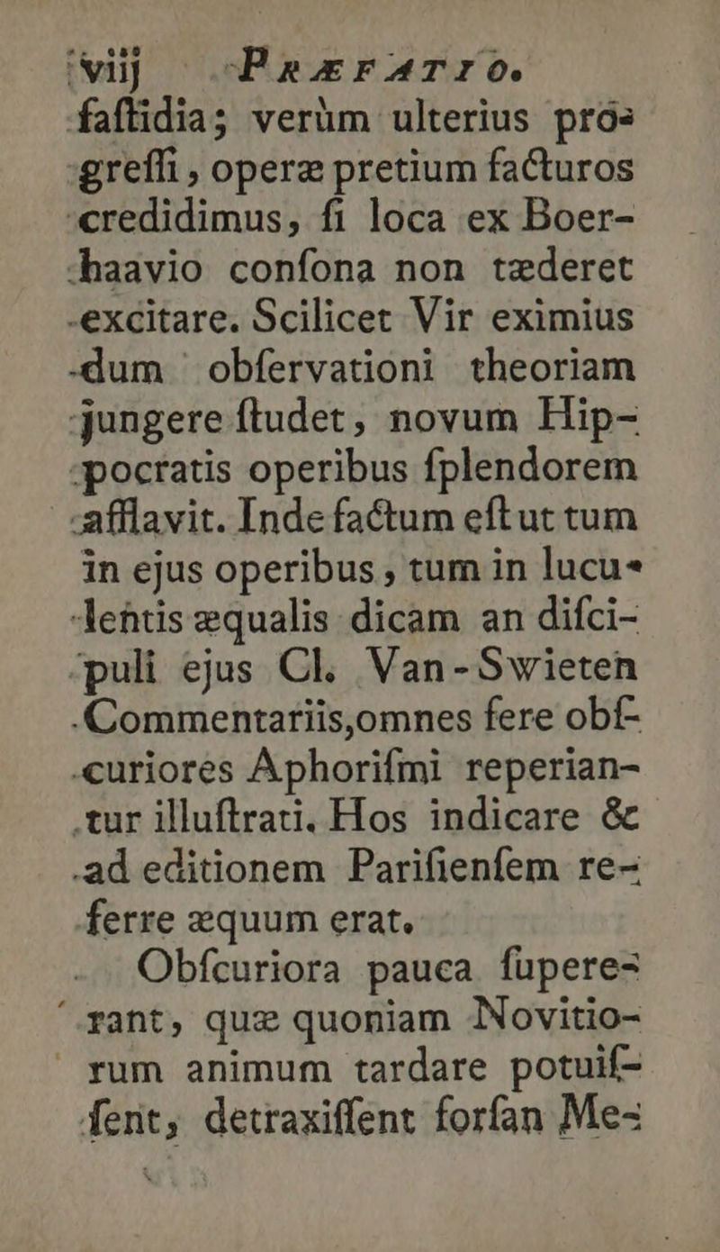 uj -cPaxrATIO. faflidia; verüm ulterius prós grefli , operz pretium facturos credidimus, fi loca ex Boer- .haavio confona non tzderet excitare. Scilicet Vir eximius -dum 'obfervationi theoriam jungere ftudet, novum Hip- ;pocratis operibus fplendorem afflavit. Inde factum eftut tum in ejus operibus ; tum in lucu Aehtis equalis. dicam an difci- puli ejus Cl. Van-Swieten .Commentariis,omnes fere obf- «curiores Aphorifmi reperian- .tur illuftrati. Hos indicare &amp; .ad editionem Parifienfem re- ferre equum erat. Obfcuriora pauca fuperes fant, quz quoniam Novitio- rum animum tardare potuif- fent, detraxiffent forfan Me-