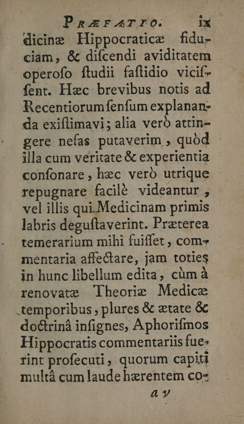 dicing Hippocratice fidu- ciam, &amp; difcendi aviditatem operofo ftudii faflidio vicif- fent. Hac brevibus notis ad Recentiorum fenfum explanan- da exiflimavi; alia vero attin- gere nefas putaverim , quod illa cum veritate &amp; experientia confonare, hec veró utrique repugnare facilé videantur , vel illis qui. Medicinam primis labris deguftaverint. Praterea temerarium mihi fuiffet , com mentaria affectare, jam toties in hunc libellum edita, cüm à renovate Theorie Medice temporibus , plures &amp; ztate &amp; do&amp;rinà infignes, Aphorifmos Hippocratis commentariis fue» rint profecuti, quorum capiti ταῦ τὰ cum laude hzrentem co- αν