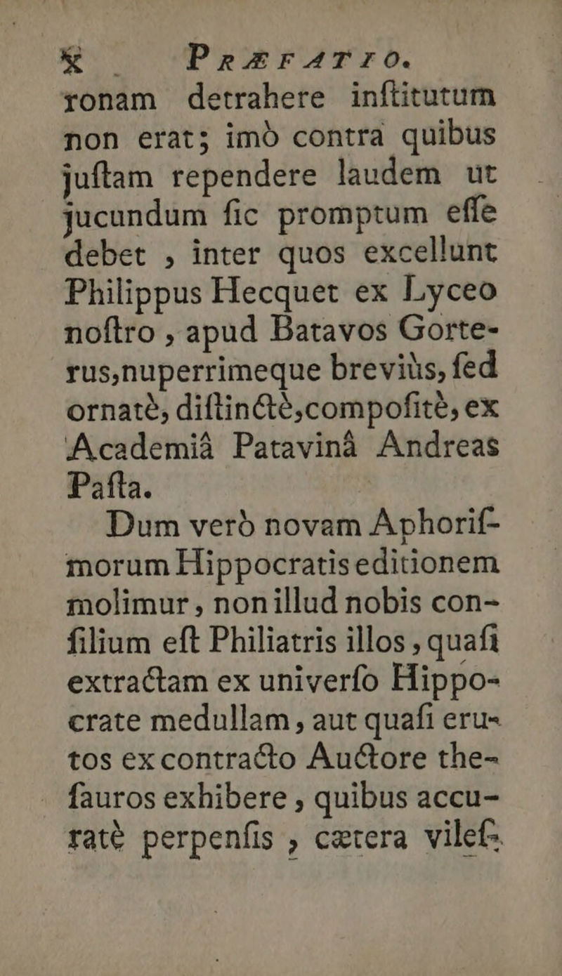 » qu PeEFATrO. ronam detrahere inftitutum non erat; imó contra quibus juftam rependere laudem ut jucundum fic promptum effe debet , inter quos excellunt Philippus Hecquet ex Lyceo noflro , apud Batavos Gorte- rus,nuperrimeque breviüs, fed ornate, diftin&amp;é,compofite, ex Academiá Patavinà Andreas Pafta. Dum veró novam Aphorif- morum Hippocratiseditionem molimur , nonillud nobis con- filium eft Philiatris illos , quafi extractam ex univerfo Hippo- crate medullam, aut quafi eru- tos excontracto Auctore the- fauros exhibere , quibus accu- raté perpenfis , caetera vilefz