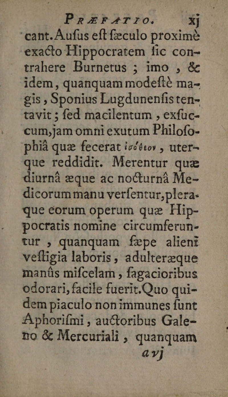 PeExF-rrIO. xj cant. Aufus eft feculo proxime exacto Hippocratem fic con- trahere Burnetus ; imo , &amp; idem, quanquam modefté ma- gis , Sponius Lugdunenfisten- tavit ; fed macilentum , exfüc- cum;jam omni exutum Philofo- phià quz fecerat ἰσόθεον , uter- que reddidit. Merentur quz diurnà eque ac nocturná Me- dicorum manu verfentur,plera- que éorum operum quz LHip- pocratis nomine circumferun- tur , quanquam fepe alieni vefligia laboris, adultereque manáüs mifcelam ; fagacioribus odorari, facile fuerit.Quo qui- dem piaculo non immunes funt Aphorifmi , auctoribus Gale- no &amp; Mercuriali , quanquam 4 vj