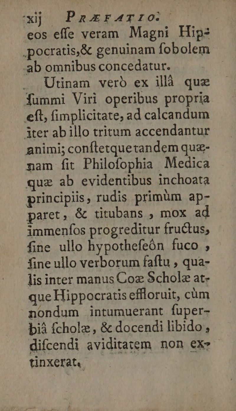 xj | Paxrarro. eos effe veram Magni Hip: ,pocratis,&amp; genuinam fobolem ab omnibus concedatur. Utinam veró ex illà quz fummi Viri operibus propria eft, fimplicitate, ad calcandum iter ab illo tritum accendantur animi; conftetquetandem quz- nam fit Philofophia Medica quz ab evidentibus inchoata principiis, rudis primüm ap- paret, &amp; titubans , mox a immenfos progreditur fructus, fine ullo hypothefeón fuco ; fine ullo verborum faftu , qua- lis inter manus Coz Schola at- que Hippocratis effloruit, cüm nondum intumuerant fuper- διὰ fcholz, &amp; docendi libido, difcendi aviditatem non exe tinxerat,.