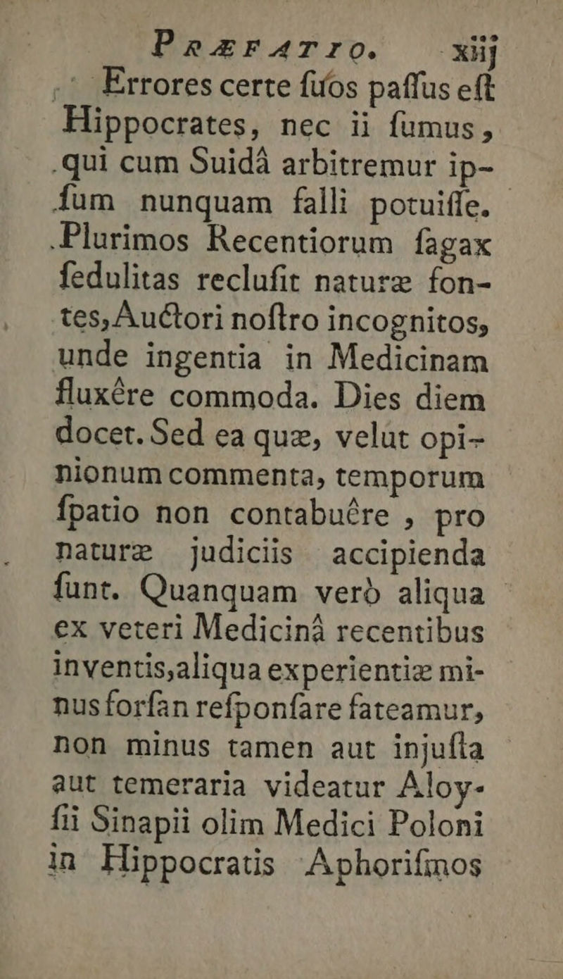 PasrAaTro. —xüj ,' Errores certe fios paffus eft Hippocrates, nec ii fumus, .qui cum Suidà arbitremur ip- Íum nunquam falli potuiffe. - .Plurimos Recentiorum fagax fedulitas reclufit nature fon- tes, Auctori noflro incognitos, unde ingentia in Medicinam fluxére commoda. Dies diem docet. Sed ea quz, velüt opi- nionum commenta, temporum Ípatio non contabuére , pro nature judiciis accipienda funt. Quanquam vero aliqua ex veteri Medicinà recentibus inventis,aliqua experientiz mi- nusforfan refponfare fateamur, non minus tamen aut injuíla aut temeraria videatur Aloy- fii Sinapii olim Medici Poloni in Hippocratis Aphorifmos