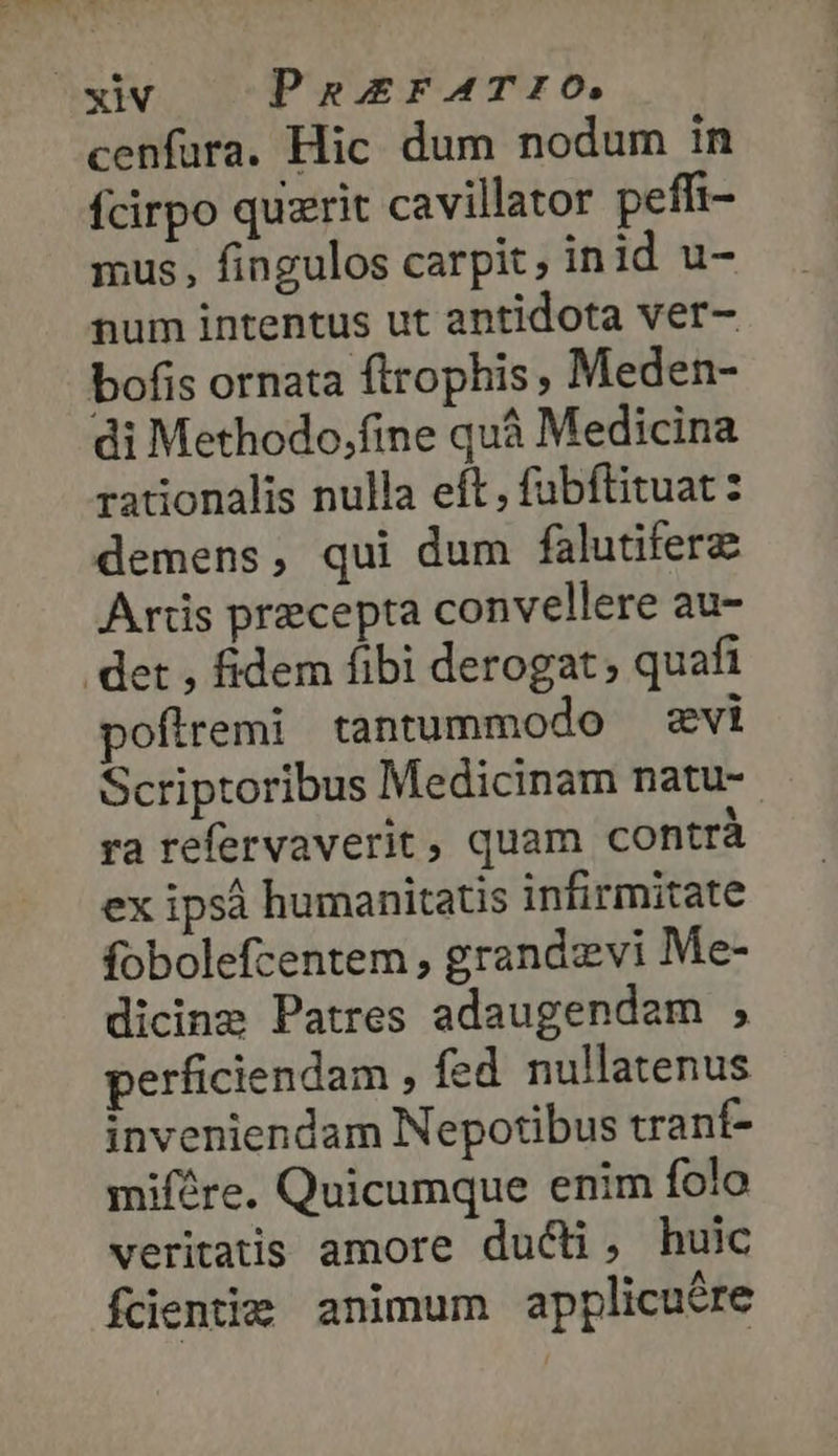 ΣΙΝ PaErFATIO. cenfura. Hic dum nodum in fcirpo quzrit cavillator peffi- mus, fingulos carpit inid u- num intentus ut antidota ver- bofis ornata flrophis Meden- di Methodo,fine quá Medicina rationalis nulla eft, fubftituat: demens, qui dum falutiferz Artis precepta convellere au- det , fidem fibi derogat quafi pofiremi tantummodo zwi Scriptoribus Medicinam natu-- ra refervaverit, quam contrà ex ipsà humanitatis infirmitate fobolefcentem , grandzevi Me- dicing Patres adaugendem » perficiendam , fed nullatenus inveniendam Nepotibus trant- mifére. Quicumque enim folo veritatis amore ducti, huic fcientie animum applicuére