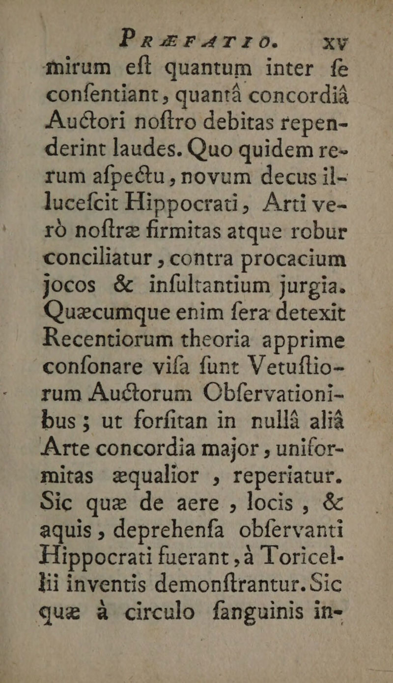 Tnirum efl quantum inter fe confentiant , quantá concordiá Auctori noflro debitas repen- derint laudes. Quo quidem re- rum afpectu, novum decus il- lucefcit Hippocrati, Arti ve- τὸ noflre firmitas atque robur conciliatur » contra procacium jocos &amp; infultantium jurgia. Quaecumque enim fera detexit Recentiorum theoria apprime confonare vifa funt Vetuflio- rum Auctorum Obfervationi- bus; ut forfitan in. nullá aliá Arte concordia major , unifor- mitas zqualior , reperiatur. Sic que de aere ; locis , &amp; aquis ; deprehenfa obfervanti Hippocrati fuerant ,à Toricel- lii inventis demonftrantur. Sic que à circulo fanguinis in-