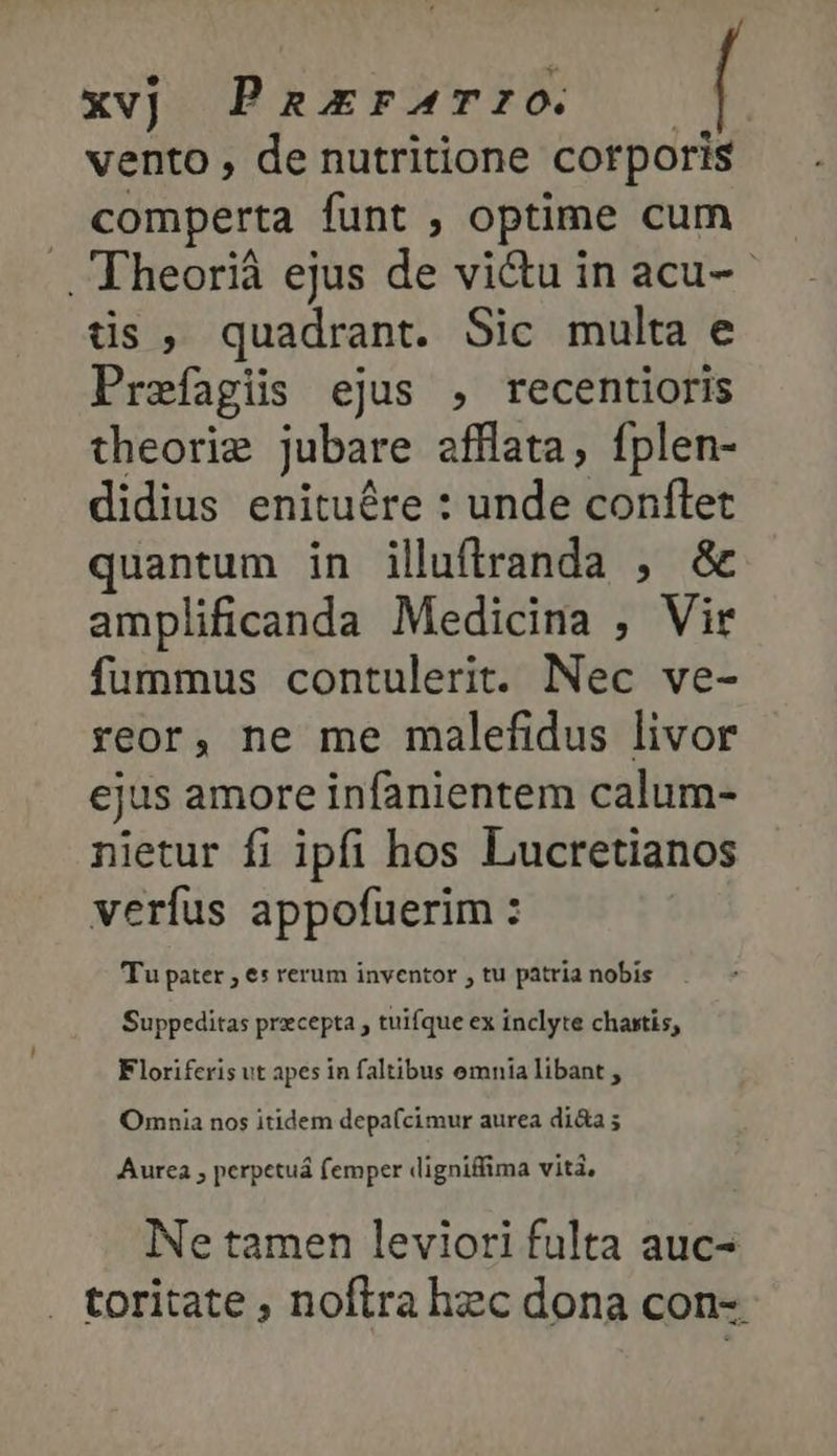 xvj PaErFATIO. — vento , de nutritione corporis comperta funt , optime cum ᾿ Theorià ejus de victu in acu-- tis, quadrant. Sic multa e Prefagis ejus , recentioris theorie jubare afflata, fplen- didius enituére : unde conftet quantum in illuftranda , δὲ amplificanda Medicina , Vir fummus contulerit. Nec ve- reor, ne me malefidus livor ejus amore infanientem calum- nietur fi ipfi hos Lucretianos verfus appofuerim : Tu pater , es rerum inventor , tu patria nobis Suppeditas przcepta , tuifque ex inclyte chaxtis, Floriferis vt apes in faltibus omnia libant , Omnia nos itidem depa(cimur aurea di&amp;a 5 Aurea , perpetuá femper digniffima vita, Ne tamen leviori fulta auc- . toritate , noftra hec dona con-.