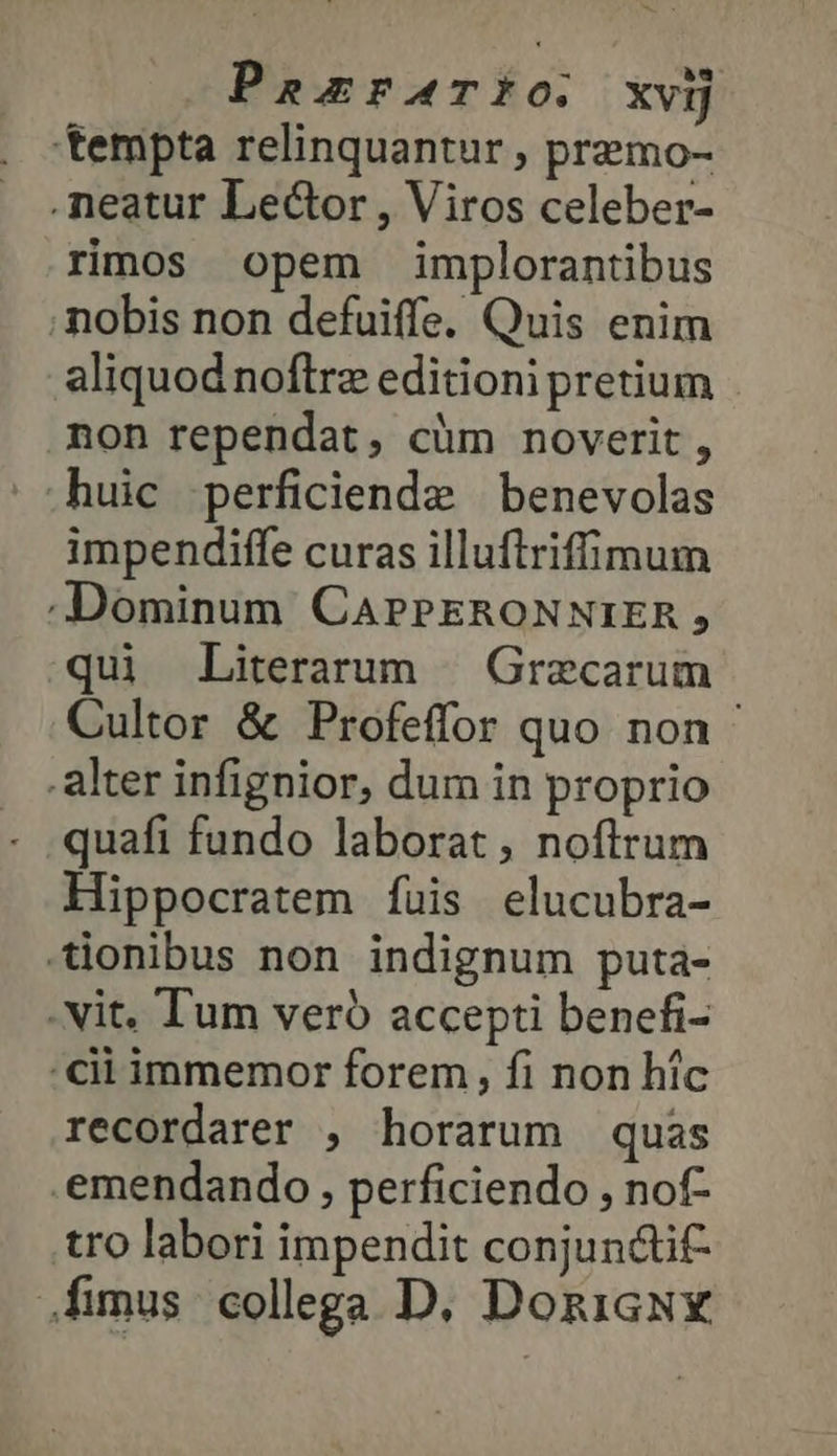 PazraTIO. χνὴ tempta relinquantur , premo- .neatur Lector , Viros celeber- rimos opem implorantibus ;mobis non defuiffe. Quis enim aliquod noftre editioni pretium non rependat, cüm noverit, .huic perficiende benevolas impendiffe curas illuftriffimum Dominum CAPPERONNIER, qui Literarum | Grecarum Cultor &amp; Profeffor quo non alter infignior, dum in proprio quafi fundo laborat, noftrum Hippocratem fuis elucubra- -ionibus non indignum puta- - Nit. Tum veró accepti benefi- cii immemor forem, fi non hic recordarer , horarum quas .emendando , perficiendo , nof- tro labori impendit conjuncti fimus collega D. DozicNx