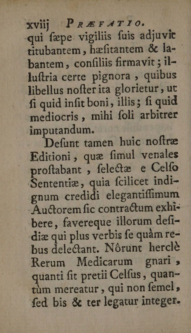 qui fepe. vigiliis fuis adjuvit titubantem , hzfitantem ὃς la- bantem, confiliis firmavit ;il- . luflria certe pignora , quibus libellus nofter ita glorietur , ut fi quid infit boni, illis; fi quid mediocris , mihi foli arbitrer imputandum. Defunt tamen huic noftre Ediioni, que fimul venales proflabant , fele&amp; e Celfo Sententie, quia fcilicet indi- gnum credidi elegantiffimum Au&amp;orem fic contra&amp;tum exhi- bere, favereque illorum defi- diz qui plus verbis fe quàm re- bus dele&amp;ant. Nórunt herclé Rerum Medicarum gnari 9 quanti fit pretii Celfus , quan- tlm mereatur , qui non femel, fed bis &amp; ter legatur integer.