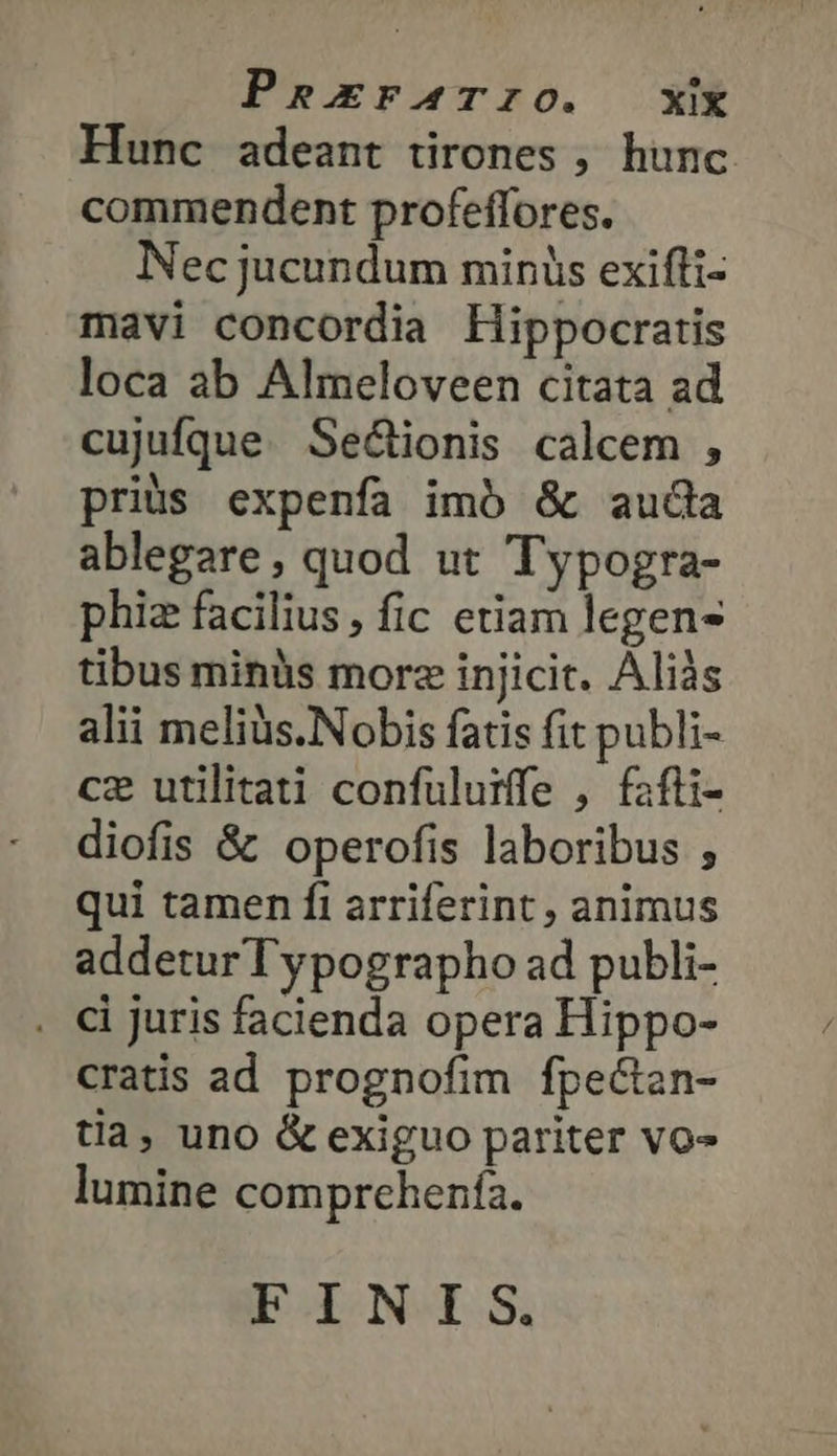 PRErFATIO. XX Hunc adeant tirones , hunc commendent profeffores. Nec jucundum minis exifli- mavi concordia Hippocratis loca ab Almeloveen citata ad cujufque Sec&amp;ionis calcem , priüs expenfa imó &amp; auda ablegare, quod ut Typogra- phiz facilius, fic etiam legens tibus minàs morz injicit. Aliàs alii meliüs.Nobis fatis fit publi- cz utilitati confulurffe , fafli- diofis &amp; operofis laboribus , qui tamen fi arriferint , animus addeturTypographo ad publi- . Αἱ juris facienda opera Hippo- cratis ad prognofim fpecten- tia, uno &amp; exiguo pariter vo» lumine comprchenfía. ἘΠ ΤΝ.Ὶ 8.