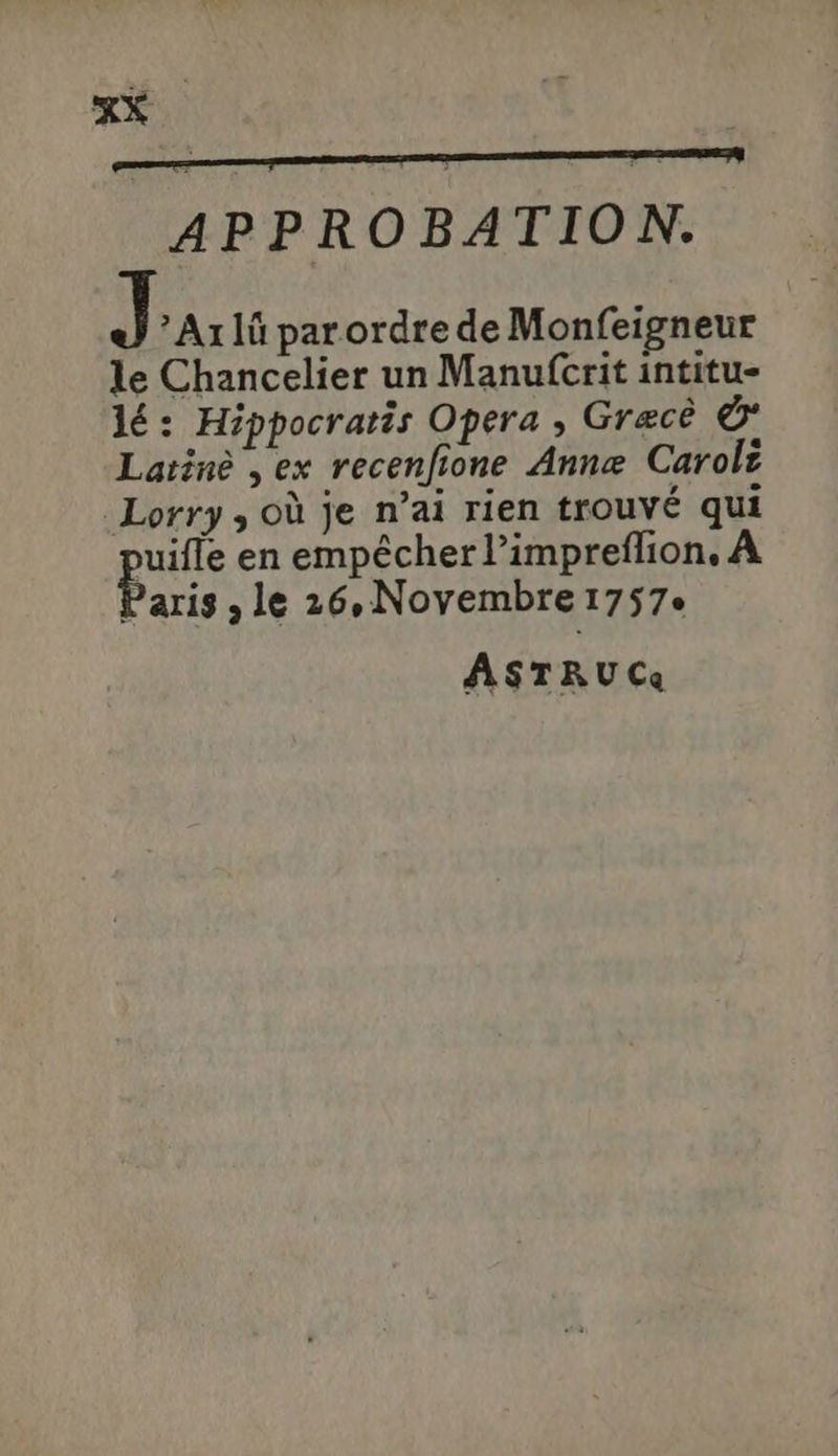 X APPROBATION. J ' Axlà parordrede Monfeigneur le Chancelier un Manufcrit intitu- lé: Hippocratis Opera , Grace € Laiiné ,ex recen[fione Anne Carolz Lorry , oà je n'ai rien trouvé qui pu en empécher l'impreffion, A Paris , le 26, Novembre 1757. ASTRUC