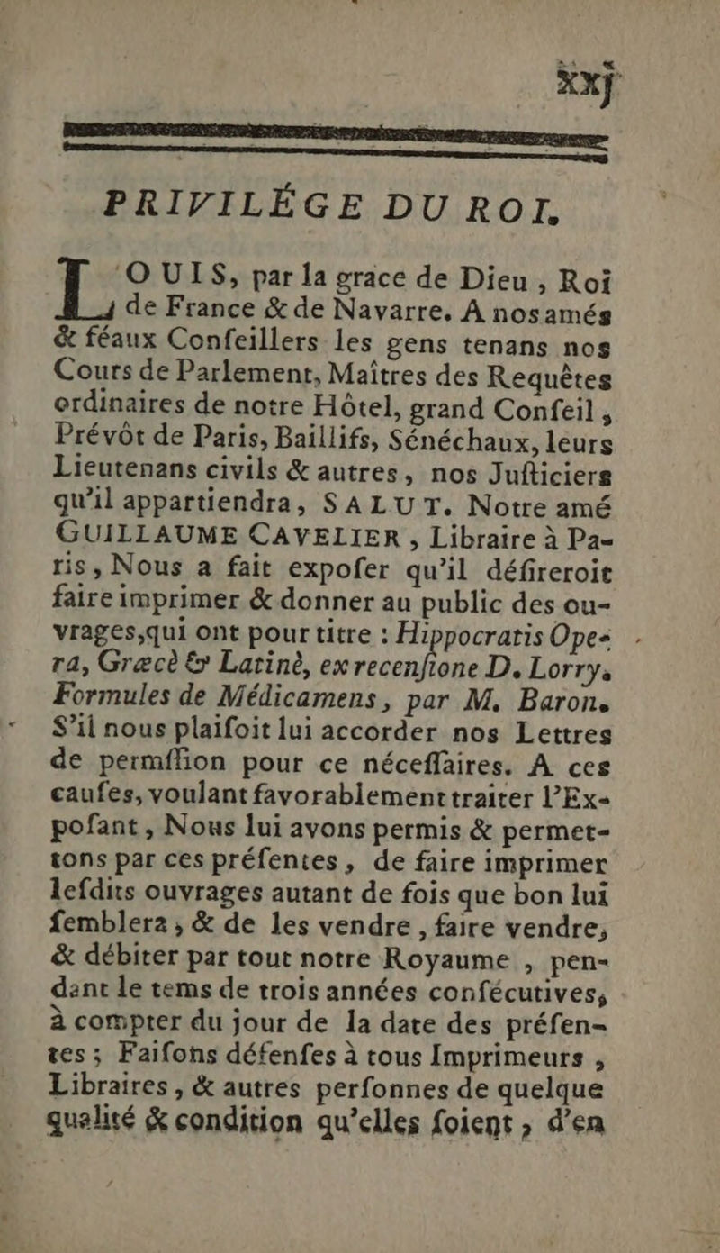 Xxx PRIVILÉGE DU ROI. L O UIS, par la grace de Dieu , Roi de France &amp; de Navarre. A nosamég &amp; féaux Confeillers les gens tenans nos Cours de Parlement, Maítres des Requétes erdinaires de notre Hótel, grand Confeil , Prévót de Paris, Baillifs, Sénéchaux, leurs Lieutenans civils &amp; autres, nos Jufticierg qu'il appartiendra, SALU T. Notre amé GUILLAUME CAVELIER , Libraire à Pa- ris, Nous a fait expofer qu'il défireroit faire imprimer &amp; donner au public des ou- vrages,qui ont pour titre : Hippocratis Opes r4, Grece &amp; Latiné, ex Pee ja D. Lorry, Formules de Médicamens, par M. Baron. S'il nous plaifoit lui accorder nos Lettres de permílion pour ce néceffaires. A ces caufes, voulant favorablement traiter l'Ex- pofant , Nous lui avons permis &amp; permet- tons par ces préfentes, de faire imprimer leídits ouvrages autant de fois que bon lui femblera, &amp; de les vendre , faire vendre, &amp; débiter par tout notre Royaume , pen- dant le tems de trois années confécutives; à compter du jour de la date des préfen- tes; Faifons défenfes à tous Imprimeurs , Libraires , &amp; autres perfonnes de quelque qualité &amp; condition qu'elles foient ; d'en