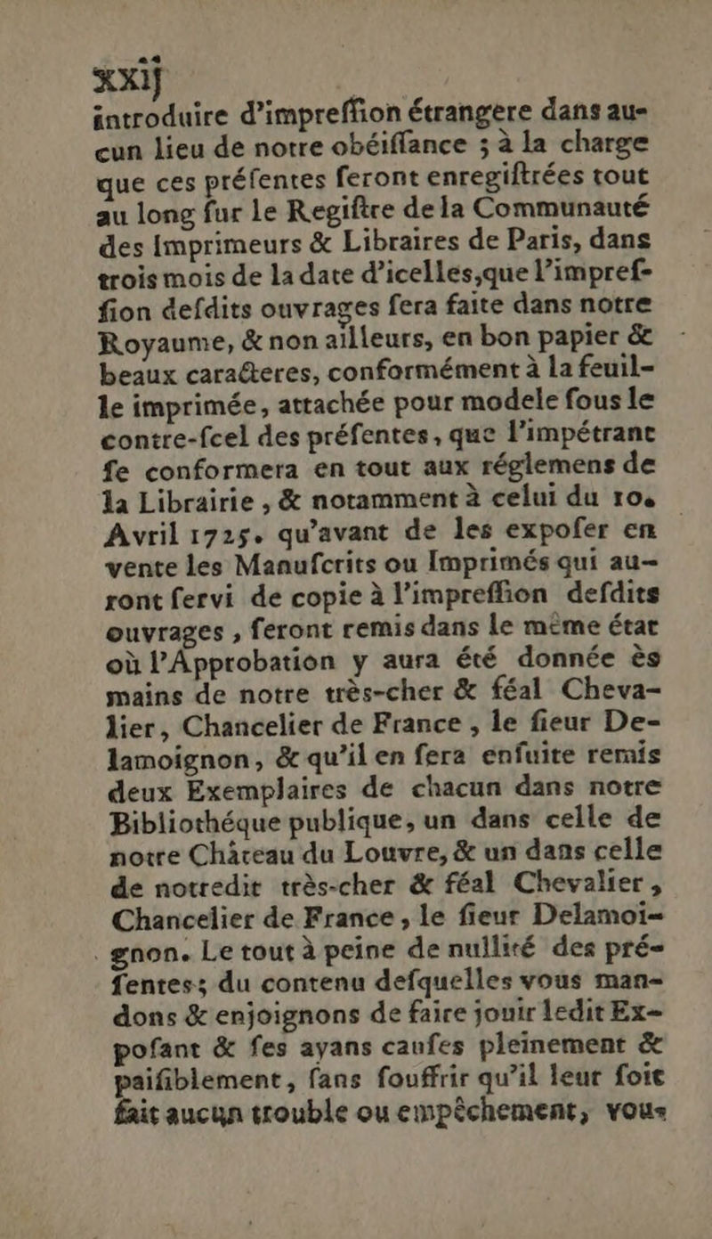 3o introduire d'impreffion étrangere dans au- cun lieu de notre obéiffance 5 à la charge que ces préfentes feront enregiftrées tout au long fur le Regiftce dela Communauté des Imprimeurs &amp; Libraires de Paris, dans trois mois de la date d'icelles,que l'impref- fion defdits ouvrages fera faite dans notre Royaume, &amp; non ailleurs, en bon papier &amp; beaux cara&amp;eres, conformément à la feuil- le imprimée, attachée pour modele fous le contre-fcel des préfentes, que l'impétrant fe conformera en tout aux réglemens de 1a Librairie , ὅς notammentà celui du ro. Avril 1725. qu'avant de les expofer en vente les Maaufctits ou Imprimés qui au- ront fervi de copie àl'impreffion defdits euvrages , feront remis dans le méme état oü l'Ápprobation y aura été donnée és mains de notre trés-cher &amp; féal Cheva- lier, Chancelier de France , le fieur De- lamoignon, &amp; qu'il en fera enfuite remis deux Exemplaires de chacun dans notre Bibliothéque publique, un dans celle de notre Cháceau du Louvre, &amp; un dans celle de notredit trés-cher &amp; féal Chevalier , Chancelier de France, le fieur Delamoi- . gnon. Le toutà peine de nulliré des pré- fentes; du contenu defquelles vous man- dons &amp; enjoignons de faire jouir ledit Ex- pofant &amp; fes ayans caufes pleinement &amp; paifiblement, fans fouffrir qu'il leur foit fait aucun trouble ou empéchement, vous