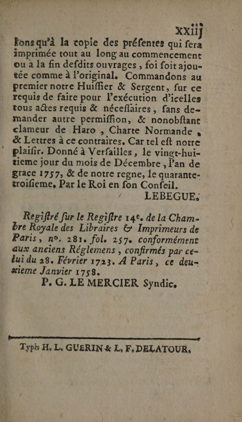 [IL XXiiJ Fonsqu'à la copie des préfentes qui fera imprimée tout au long au commencement ou à la fin defdits ouvrages , foi foit ajou- tée comme à l'original. Commandons au premier notre Huiffier &amp; Sergent, fur ce requis de faire pour l'exécution d'icelles tous aGes requis &amp; néceflaires, fans de- mander autre permiffion, ἃ nonobftant clameur de Haro , Charte Normande , &amp; Lettres à ce contraires, Car tel eft notre plaifir. Donné à Verfailles, le vingt-hui- tieme jour du mois de Décembre , an de grace 1757, &amp; de notre regne, le quarante- troifieme, Par le Roi en fon Confeil. LEBEGUE; Regiftré fur le Regiftre 14*. de la Cham- bre Royale des Libraires €&amp;* Imprimeurs de Paris, πο, 281. fol. 257. conformément aux anciens Réglemens , confirmés par ce- lui du 28. Février 1723. A Paris, ce deu- &amp;ieme Janvier 1758. P. G. LE MERCIER Syndic, Typis H, L, GUERIN &amp; L, F, DELATOUR,