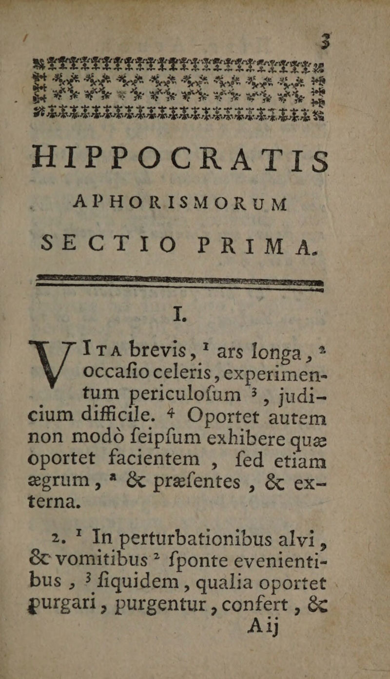 E 38.3 A Ἂς ET 1 Ok e ἐν δι δὲ δὲ ἐν δὴ H SIELULUDDILIPLDEDDRDILLIPIS HIPPOCRATIS APHORISMORUM SECIIO PRIMA. IETNSOERUUDINSOEPHROUITEAMEYUS Ne SSUYe TU prn te recom PI OF I. ' ITA brevis, * ars longa , * occafio celeris , experimen- tum periculofum 5, judi- cium difficile. ^ Oportet autem non modo feipfum exhibere que oportet facientem , fed etiam egrum , * ὃς praefentes , ὃς ex- terna. 2. ! In perturbationibus alvi, Gc vomitibus ? fponte evenienti- bus , ? fiquidem , qualia oportet purgari, purgentur, ΚΟΥ Ἴρου 1)