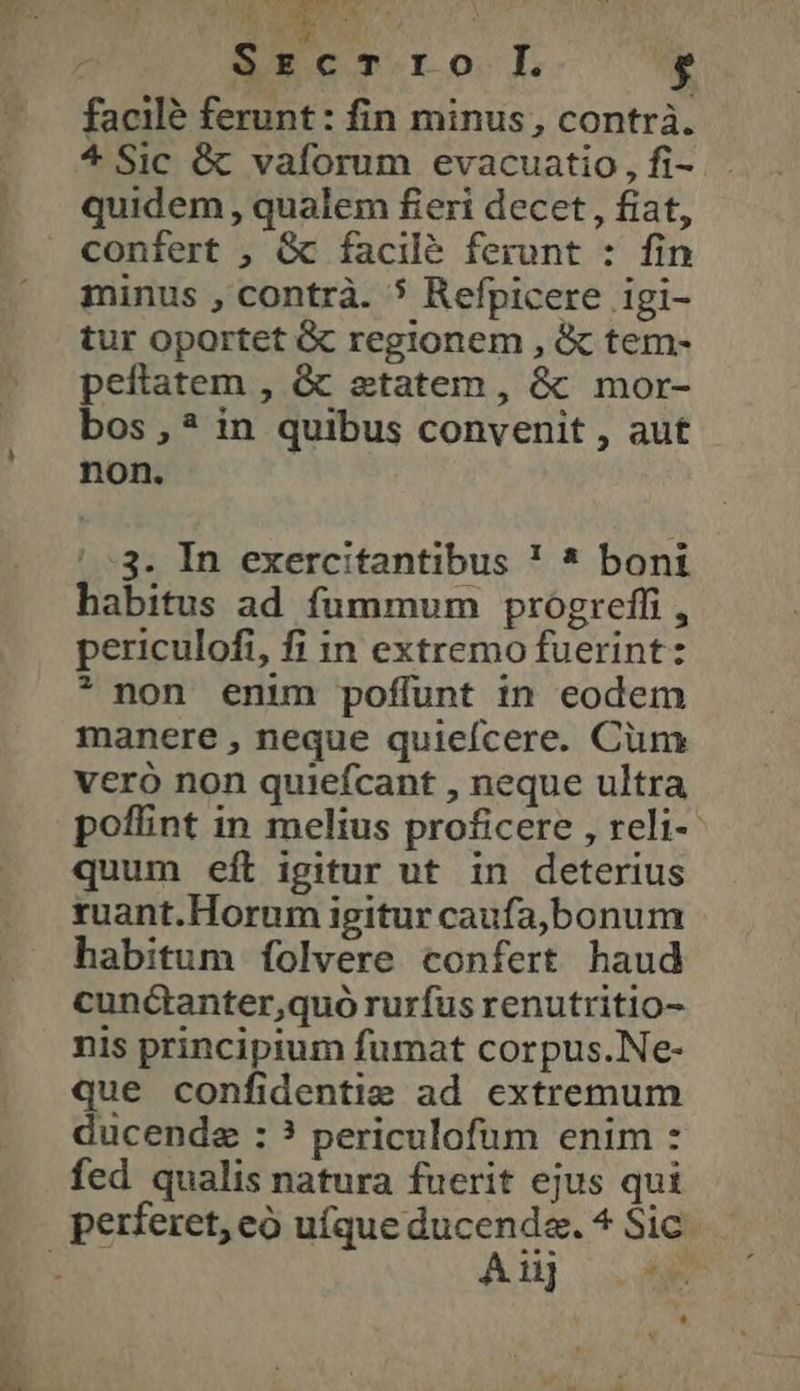 tb V5 * * SrzcTro I. $ facile ferunt: fin minus, contrà. * Sic &amp; vaforum evacuatio , fi- quidem, qualem fieri decet , fiat, confert , Gc facilé ferunt : fin minus , contrà. 5 Refpicere igi- tur oportet ὃς regionem , &amp; tem- peftatem , &amp; etatem , ὃς mor- bos ,? in quibus convenit , aut non. BU 23 MC ! -3. In exercitantibus ! * boni habitus ad fummum progreffi , periculofi, fi in extremo fuerint: * non enim poffunt in eodem manere , neque quiefcere. Cum vero non quiefcant , neque ultra poffint in melius proficere , reli-- quum eft igitur ut in deterius ruant.Horum igitur caufa,bonum habitum folvere confert haud cunctanter,quó rurfus renutritio- nis principium fumat corpus.Ne- que confidentie ad extremum ducende : ? periculofum enim : fed qualis natura fuerit ejus qui A 11]