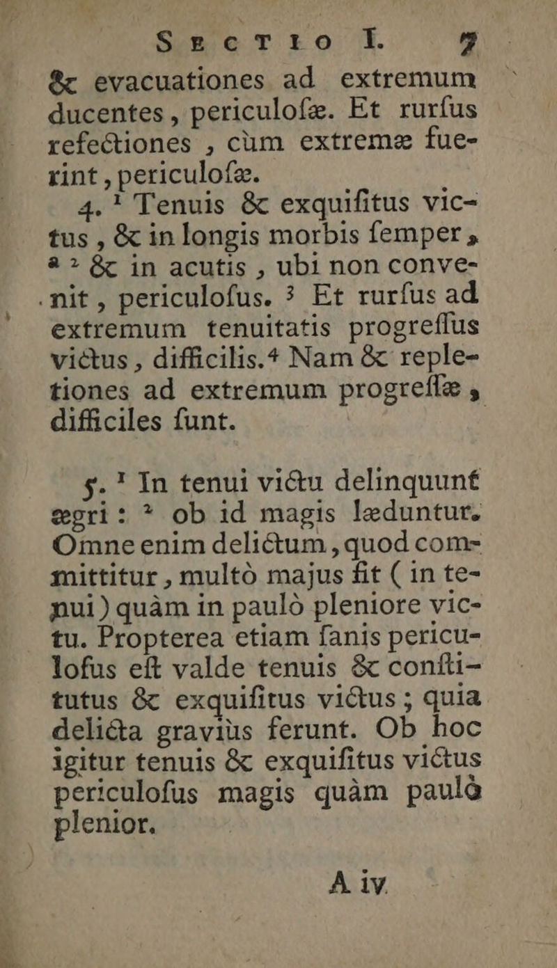 S*»eTro ἢ 9 ὃς evacuationes ad extremum ducentes, periculofe. Et rurfus refe&amp;iones , cum extreme fue- rint , periculofa. 4. ! Tenuis ὃς exquifitus vic- tus , ὃς in longis morbis femper , ἃ ? ὃς in acutis , ubi non conve- mit, periculofus. ? Et rurfus ad extremum tenuitatis progreffus victus , difficilis. Nam &amp; reple- tiones ad extremum progrell , difficiles funt. $5. 1 In tenui vi&amp;u delinquunf egri: * ob id magis leduntur. Omne enim delictum , quod com- mittitur , multó majus £it ( in te- nui) quàm in pauló pleniore vic- tu. Propterea etiam fanis pericu- lofus eft valde tenuis &amp; confti- tutus ὃς exquifitus vidus ; quia deli&amp;a gravius ferunt. Ob hoc igitur tenuis &amp; exquifitus victus periculofus magis quàm pauló plenior. A iv