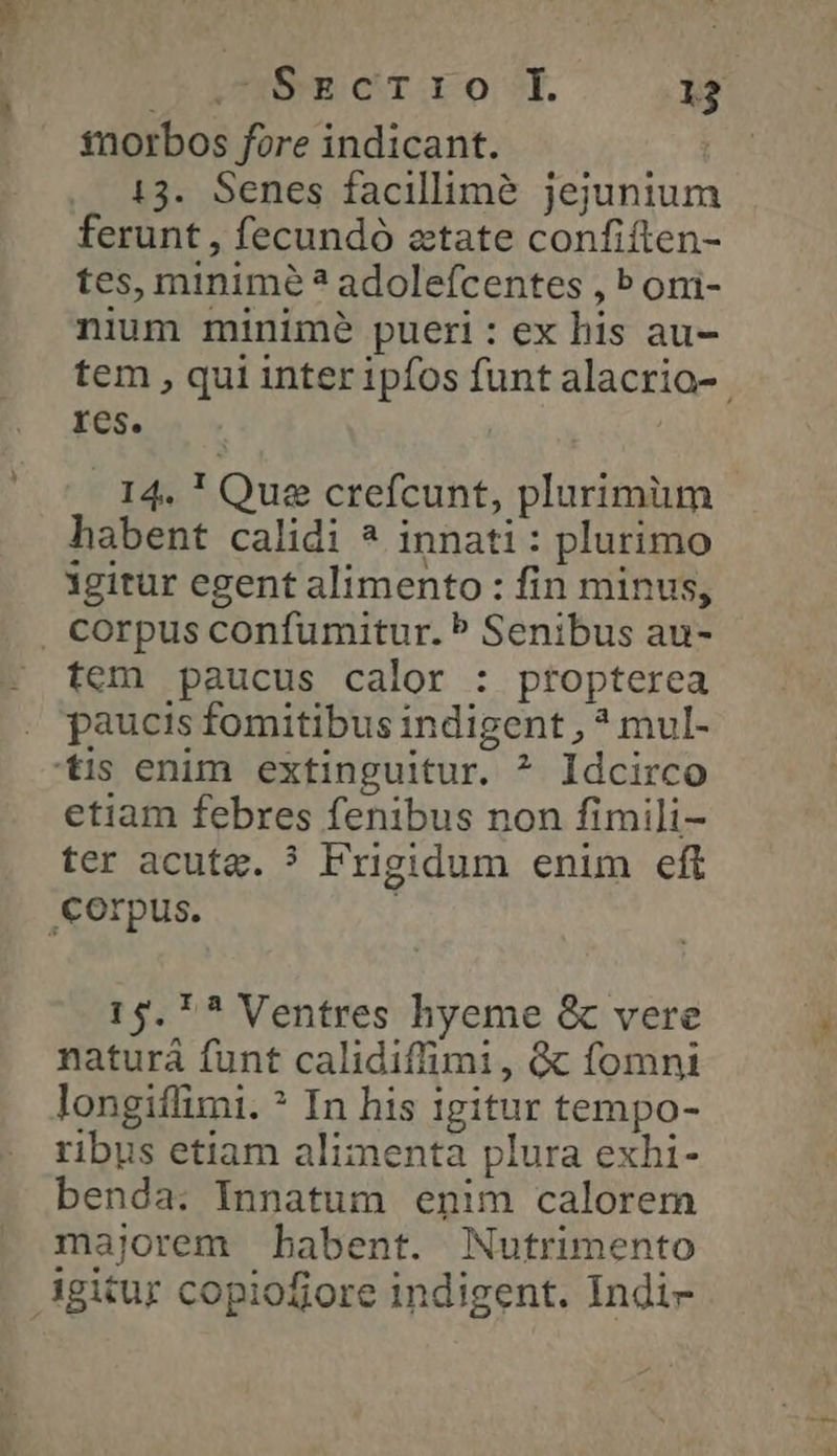 ΠΥ ΟΤ τ 88, 12 tnorbos fore indicant. : 13. Senes facillimé jejunium ferunt , fecundó aetate confiíten- tes, minime ἃ adoleícentes , b oni- nium minimé pueri : ex his au- tem , qui inter ipfos funt alacria- res. 14. ! Que crefcunt, plurimum habent calidi ^ innati : plurimo igitur egent alimento : fin minus, , corpus confumitur. P Senibus au- tem paucus calor : ptopterea . paucis fomitibus indigent , * mul- tis enim extinguitur. ^ Idcirco etiam febres fenibus non fimili- ter acuta. 3 Frigidum enim eft Corpus. 15. *? Ventres hyeme & vere naturá funt calidiffimi, ὃς fomni longiffimi. ὁ In his igitur tempo- ribus etiam alimenta plura exhi- benda: Innatum enim calorem majorem babent. Nutrimento igitur copiofiore indigent. Indi-