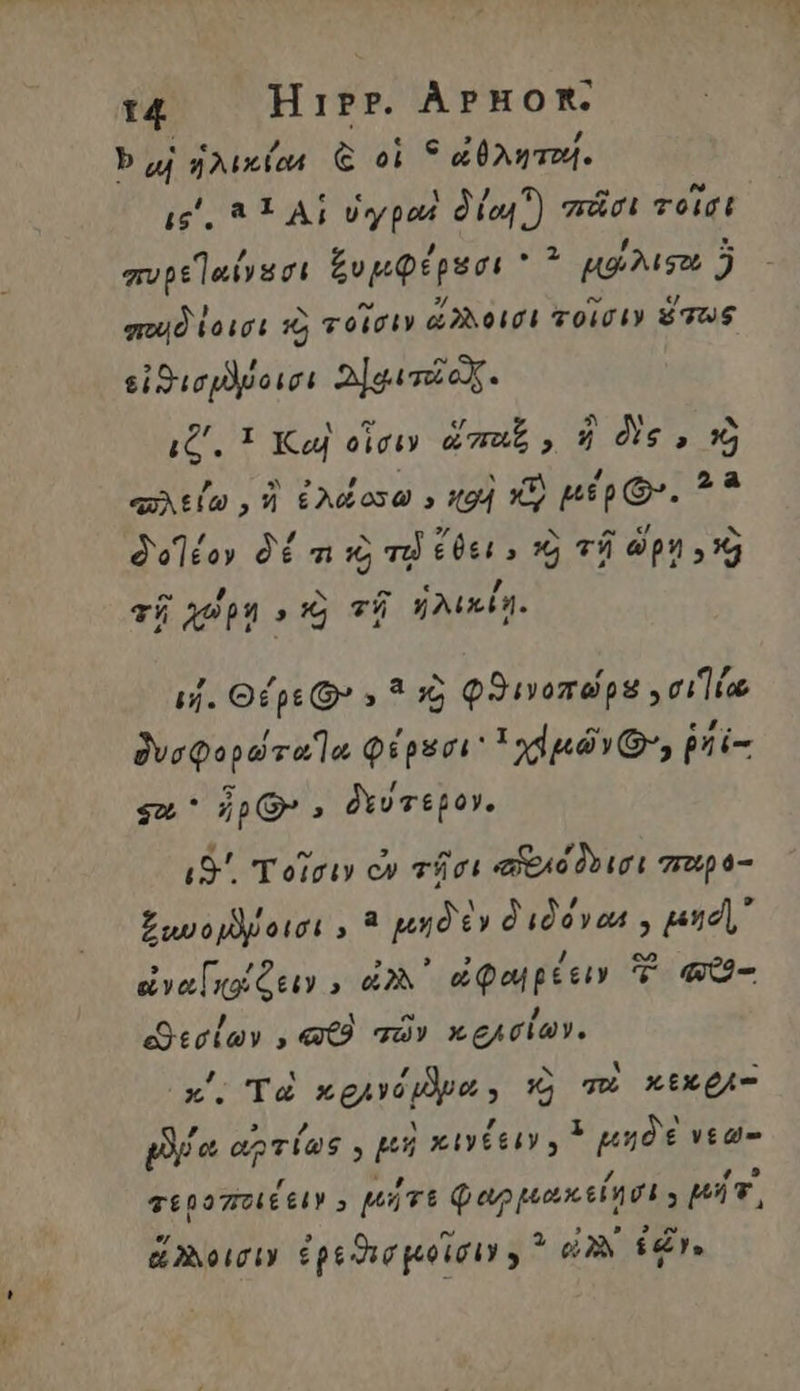 14 Hirr. ÀpHoR. bg ἡλικίαι ᾧ οἱ * ἀθληταί. ic, 81 ΑἹ ὑγραὶ δία! ) πᾶσι τοῖσι Fujtieusrt ξυμφέρεσι 2. μοίλισο 5 ποιδίοισι τὸ τοῖσιν ἄγλοισι τοῖσιν ὅπως εἰϑισμῦβοισι 2]gavoX. qtia , ἢ ἐλάοσω » «94 x3) μέρ’. 2? deléoy δέ τι τὸ vd ἔδει, ὁ τῇ ὥρη οὦ 7 D f 6 , τῇ apnd τῇ ἡλικίῃ. ij. Θέρε D 5 ? ὁ φϑινοπώρε σι dveQopd vela φέρεσι 1 dnd, ῥή ἐπ ιδ΄. τοῖσιν ὦ τῆσι ead ruri περ 6-- ξωνομλίοισι, ἃ μηδὲν διδόνωε y pet εἰναοέζειν.» ὠλλ᾿ ὠφωιρέειν ἢ a εϑεσίων, «9 τῶν κελσίων. κ΄. T« n guvi ipe s Xj mu xtA pia ἀπ τί! y pi xut, μηδὲ νεω- τεροποιέειν E μήτε φωρμακείησι ; pc, ἄλλοισιν ἐρεϑισμοῖσιν y ^ eV ir.