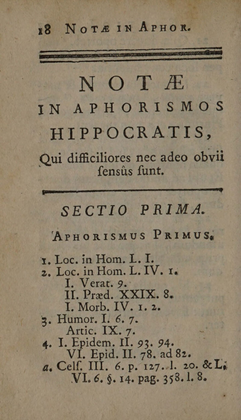 * * 18 Nora 1N Αρηο Κ᾿ pe—má I miiDRm NOTE IN APHORISMOS HIPPOCRATIS, Qui difficiliores nec adeo obvii fensüs funt. BRUM gr tat — SECTIO PRIM 4A. 'ArHoRISMUS PRIMUS, x. Loc. in Hom. L. I. 2. Loc. in Hom. L. IV. r. I. Verat. 9. II. Pred. XXIX. 8. I. Morb. IV. 1. 2. 4. I. Epidem. II. 935. 94. VI. Epid. II. 78. ad 82. | 4. Celf. III. 6. p. 127..1. 20. &L;