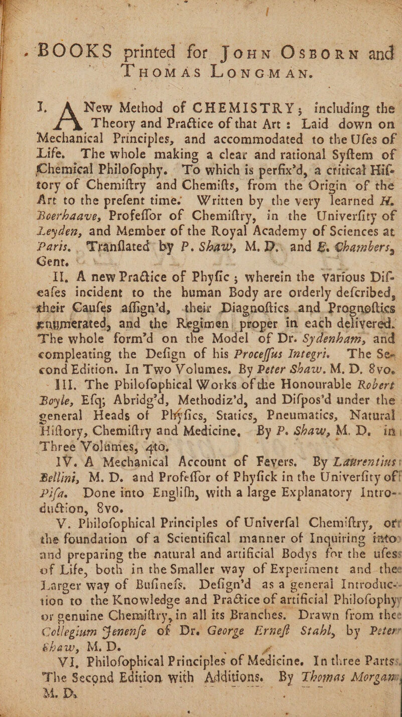 _. BOOKS printed for Joun Ossorn and THOMAS LONGMAN. ae New Method of CHEMISTRY; including the 3 Theory and Praétice of that Art: Laid down on Mechanical Principles, and accommodated to the Ufes of Life. The whole making a clear and rational Syftem of Chemical Philofophy. To which is perfix’d, a critical Hife tory of Chemiftry and Chemifts, from the Origin of the Art to the prefent time. Written by the very learned H, Boerhaave, Profeflor of Chemiftry, in the Univerfity of Leyden, and Member of the Royal Academy of Sciences at Paris, Tranflated by P. Shaw, M.D and E. Chambers, Gent. © | i : * $403 Il, A new Pra@tice of Phyfic ; wherein the various Dif- eafes incident to the human Body are orderly defcribed, ‘their Canfes aflign’d, «their Diagnoftics and Prognoftics snymerated, and the Regimen, proper in each delivered. The whole form’d on the Model of Dr. Sydenham, and compleating the Defign of his Proceffus Integri. The Se cond Edition. In Two Volumes. By Peter Shaw. M.D, 8vo. - HI. The Philofophical Works of the Honourable Robert Boyle, Ef{q; Abridg’d, Methodiz’d, and Difpos’d under the general Heads of Ph¥fics, Statics, Pneumatics, Natural. Hiftory, Chemiftry and Medicine, By P. Shaw, M.D, in) ‘Three Volumes, to, , e 1V. A Mechanical Account of Feyers.~ By Laurentins: Bellini, M.D. and Profeffor of Phyfick in the Univerfity off Pifas Done into Englifh, with a large Explanatory Intro-- duction, 8vo. V. Philofophical Principles of Univerfal Chemiftry, oft the foundation of a Scientifical manner of Inquiring tatoo and preparing the natural and artificial Bodys for the ufess of Life, both in the Smaller way of Experiment and thee Larger way of Bufineis. Defign’d asa general Introdue-- tion to the Knowledge and Practice of artificial Philofophyy or genuine Chemiftry, in all its Branches. Drawn from thee Collegium Fenenfe of Dr. George Erneft Stahl, by Peterr shaw, M.D. i Ze ae VI, Philofophical Principles of Medicine. In three Partss. The Second Edition with Additions. By Thomas Morgann, M. Ds ae ae | Naat sl ‘ ‘ ; va My e at *