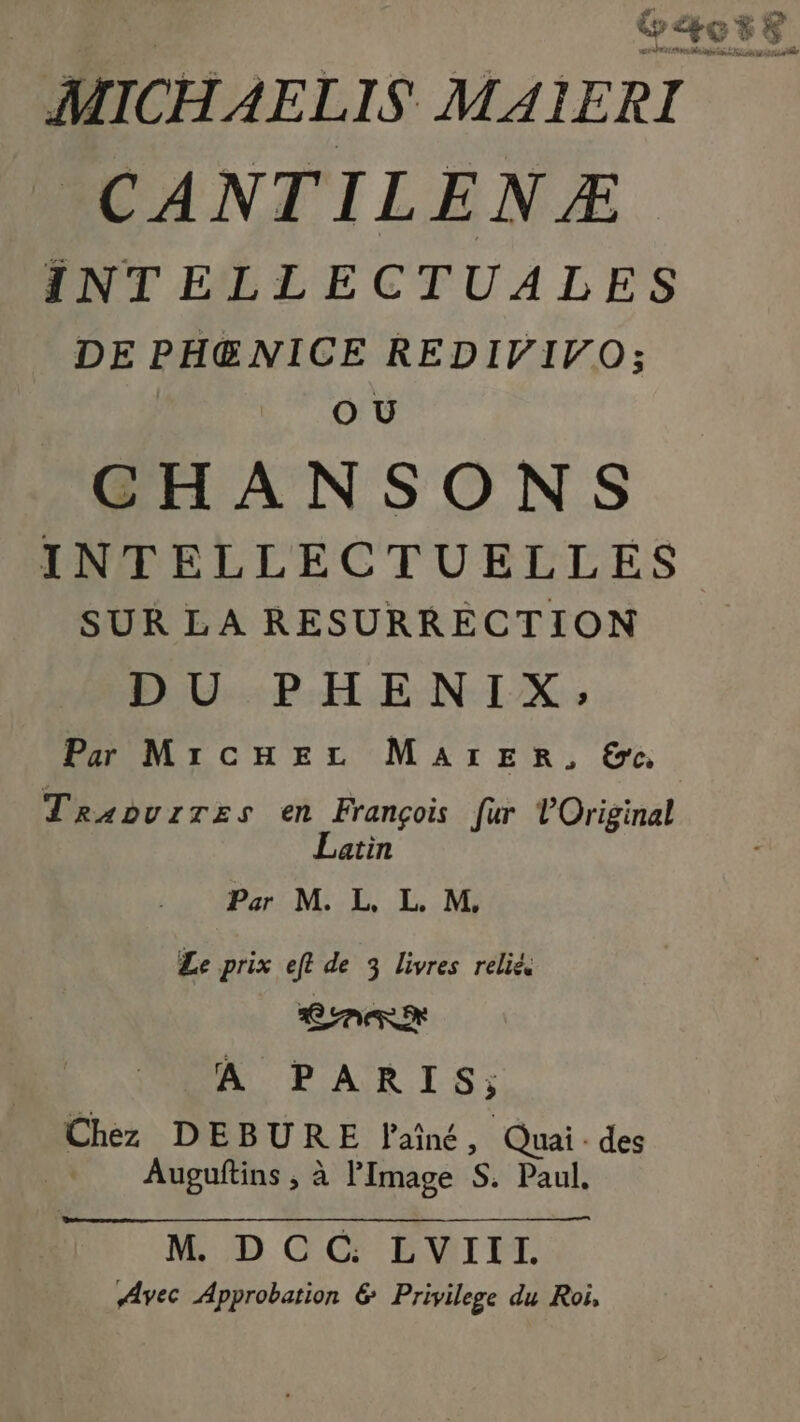 | | Gæose MICHAELIS MAIERI CANTILENZÆ INTELLECTUALES DE PH@NICE REDIVIVO; O U CHANSONS INTELLECTUELLES SUR LA RESURRECTION D U.:P.H ENIX : Par MircEez MaArERr, ©. Traouzres en François fur Original Latin Par M. L, L. M, Le prix eft de 3 livres relié CARRE A PARIS; Chez DEBURE Fainé, Quai. des Auguftins ; à l'Image S. Paul. M DCC: LVIII. Avec Approbation &amp; Privilege du Roi,