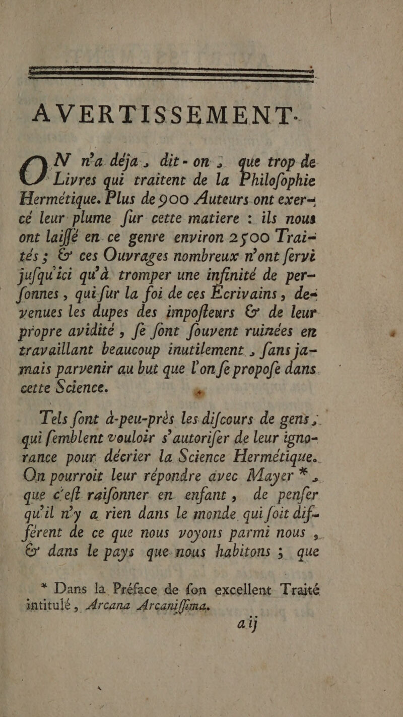 N na déja, dit-on; que trop de. * Livres qui traitent de la Philofophie Hermétique. Plus de 900 Auteurs ont exer cé leur plume fur cette matiere : ils nous ont laiflé en ce genre environ 2500 Trai- tés ; © ces Ouvrages nombreux n’ont fervi jufqu'ici qu'à tromper une kde de per- fonnes , quifur la foi de ces Ecrivains, de venues les dupes des impofteurs ©’ de leur propre avidite , fe font fouvent ruinées en travaillant beaucoup inutilement , [ans ja- mais parvenir au but que l'on fe propofe dans. cette Science. à Tels font a-peu-près les difcours de gens; s , Q , : : qui femblent vouloir s’autorifer de leur igno- rance pour décrier la Science Hermétique.. On pourroit leur répondre avec Mayer * , que c'eft raifonner en enfant , de pen/er qu'il n'y a rien dans le monde qui foit dif- férent de ce que nous voyons parmi nous ,. € dans le pays que-nous habitons ; que * Dans la Préface de fon excellent Traité intitulé, ÆArcena Arcanifima. aij