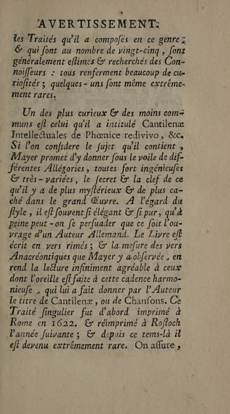 les Traités qu'il à compofés en ce genre; 6 qui font au nombre de vingt-cinq , [ons généralement eftimés &amp; recherchés des Con- noif[eurs : cous renferment beaucoup de cu- riofirés 3 quelques - uns font même extréme- ment rares. Un des plus curieux £&gt; des moins com= muns eft celui quil a intitulé Cantilenæ Intelleétuales de Phœnice redivivo, &amp;c. Si l’on confidere le fujer qu'il contient , Mayer promet d’y donner fous Le voile de dif- férentes Allégories, toutes fort ingénieufes &amp; très- variées, le fecret &amp;&gt; La clef de ce qu’il y a de plus myftérieux &amp; de plus ca- ché dans le grand Œuvre. À l'ésard du fêyle , il eft fouvent fi élégant &amp; fi pur, qu'à peine peut -on fe. perfuader que ce foit l’ou- vrage d'un Auteur Allemand. Le Liyre eft écrit en vers rimés ; €’ la mefure des vers Anacréontiques que Mayer y æobfervée . en rend la leëlure infiniment agréable à ceux dont l'oreille eff faite à cette cadence harmo- nieufe ; qui lui a fait donner par l’ Auteur le titre de Cantilenæ , ou de Chanfons. Ce Traité fingulier fut d’abord imprimé à Rome en 1622. € réimprime à Roftoch l’année Juivante ; €’ depuis ce tems-la il efi devenu extrêmement rare. Onaflure,