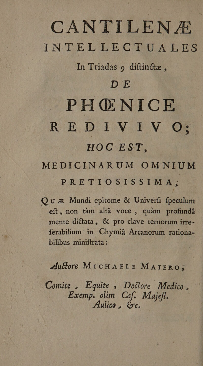 INTELLECTUALES In Triadas 9 diftinétæ, D E PHŒNICE R E D I V:5.V Q@e HOC EST, MEDICINARUM OMNIUM PR RO EE CC Ti Quz Mundi epitome &amp; Univerfi fpeculum eft, non täm altà voce, quam profundà mente diétata, &amp; pro clave ternorum irre- ferabilium in Chymià Arcanorum rationa- bilibus miniftrata : Zuétore MicHAELE MAïIERO, Comite , Equite , Doëlore Medico, Exemp. olim Cf. Majeft. | Aulico , ve.